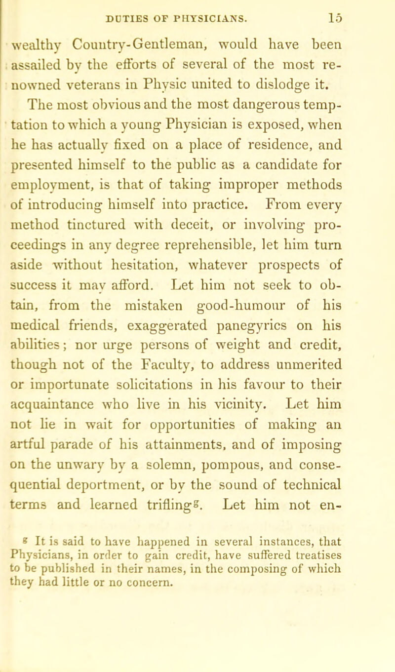wealthy Country-Gentleman, would have been ; assailed by the efforts of several of the most re- nowned veterans in Physic united to dislodge it. The most obvious and the most dangerous temp- tation to which a young Physician is exposed, when he has actually fixed on a place of residence, and presented himself to the public as a candidate for emplovment, is that of taking improper methods of introducing himself into practice. From every method tinctured with deceit, or involving pro- ceedings in any degree reprehensible, let him turn aside without hesitation, whatever prospects of success it may afford. Let him not seek to ob- tain, from the mistaken good-liumour of his medical friends, exaggerated panegyrics on his abilities; nor urge persons of weight and credit, though not of the Faculty, to address unmerited or importunate soUcitations in his favour to their acquaintance who live in his vicinity. Let him not he in wait for opportunities of making an artful parade of his attainments, and of imposing on the unwary by a solemn, pompous, and conse- quential deportment, or by the sound of technical terms and learned triflings. Let him not en- s It is said to have happened in several instances, that Physicians, in order to gain credit, have suffered treatises to be published in their names, in the composing of which they had little or no concern.