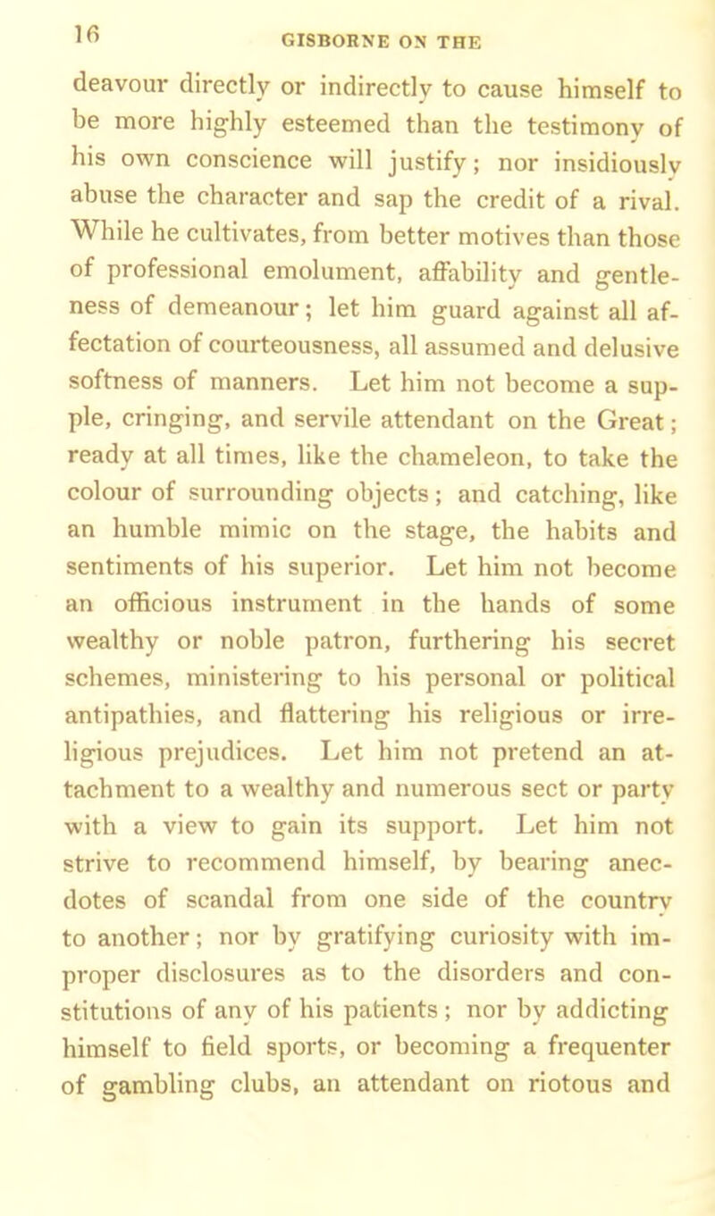 deavour directly or indirectly to cause himself to be more highly esteemed than the testimony of his own conscience will justify; nor insidiously abuse the character and sap the credit of a rival. While he cultivates, from better motives than those of professional emolument, affability and gentle- ness of demeanour; let him guard against all af- fectation of courteousness, all assumed and delusive softness of manners. Let him not become a sup- ple, cringing, and servile attendant on the Great; ready at all times, like the chameleon, to take the colour of surrounding objects; and catching, like an humble mimic on the stage, the habits and sentiments of his superior. Let him not become an officious instrument in the hands of some wealthy or noble patron, furthering his secret schemes, ministering to his personal or political antipathies, and flattering his religious or irre- hgious prejudices. Let him not pretend an at- tachment to a wealthy and numerous sect or party with a view to gain its support. Let him not strive to recommend himself, by bearing anec- dotes of scandal from one side of the countrv to another; nor by gratifying curiosity with im- proper disclosures as to the disorders and con- stitutions of any of his patients ; nor by addicting himself to field sports, or becoming a frequenter of gambling clubs, an attendant on riotous and