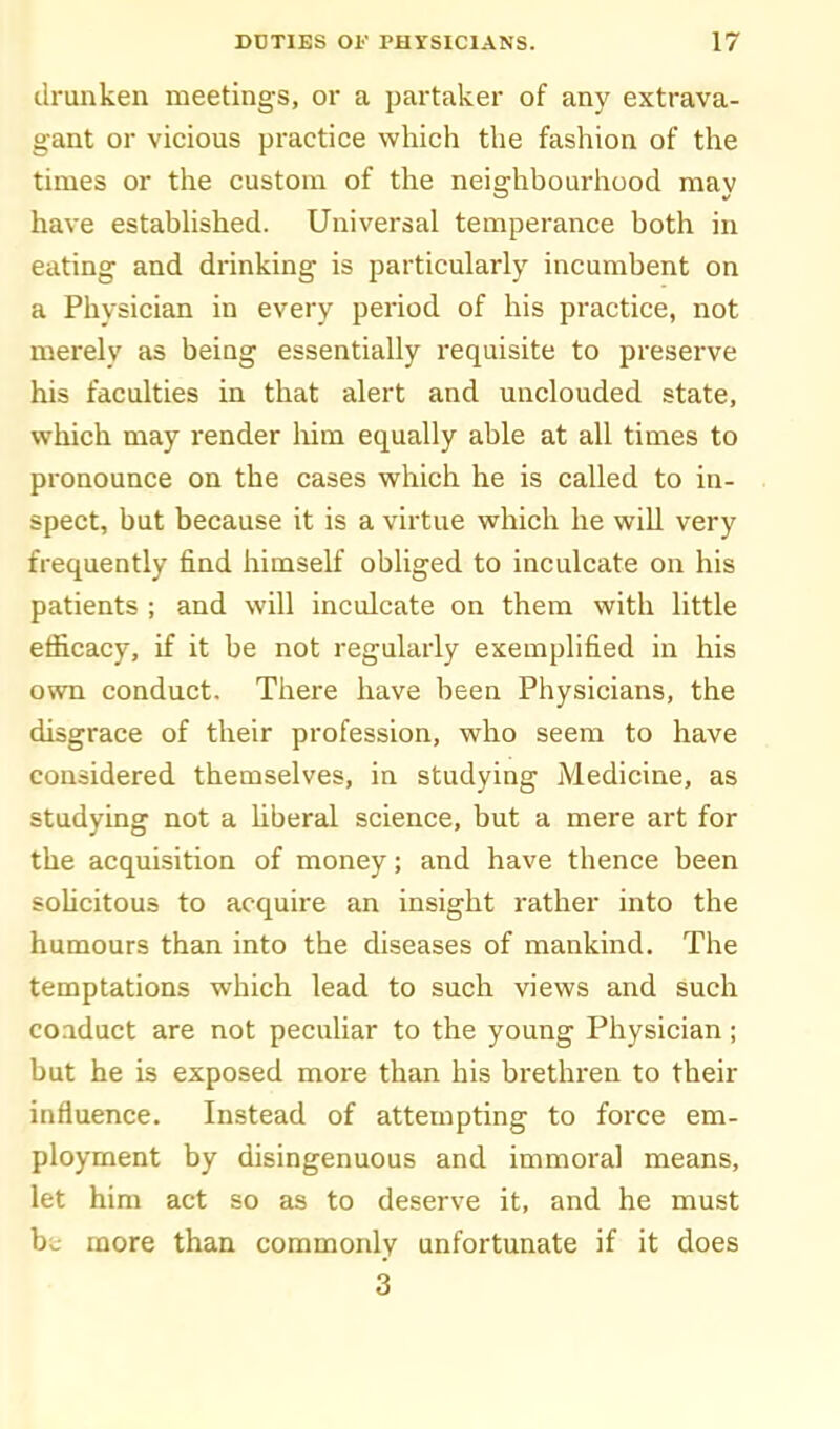 drunken meetings, or a partaker of any extrava- gant or vicious practice which the fashion of the times or the custom of the neighbourhood may have estabhshed. Universal temperance both in eating and drinking is particularly incumbent on a Physician in every period of his practice, not merely as being essentially requisite to preserve his faculties in that alert and unclouded state, which may render liim equally able at all times to pronounce on the cases which he is called to in- spect, but because it is a virtue which he will very frequently find himself obliged to inculcate on his patients ; and will inculcate on them with little efficacy, if it be not regularly exemplified in his own conduct. There have been Physicians, the disgrace of their profession, who seem to have considered themselves, in studying Medicine, as studying not a hberal science, but a mere art for the acquisition of money; and have thence been sohcitous to acquire an insight rather into the humours than into the diseases of mankind. The temptations which lead to such views and such conduct are not peculiar to the young Physician; but he is exposed more than his brethren to their influence. Instead of attempting to force em- ployment by disingenuous and immoral means, let him act so as to deserve it, and he must he more than commonly unfortunate if it does 3