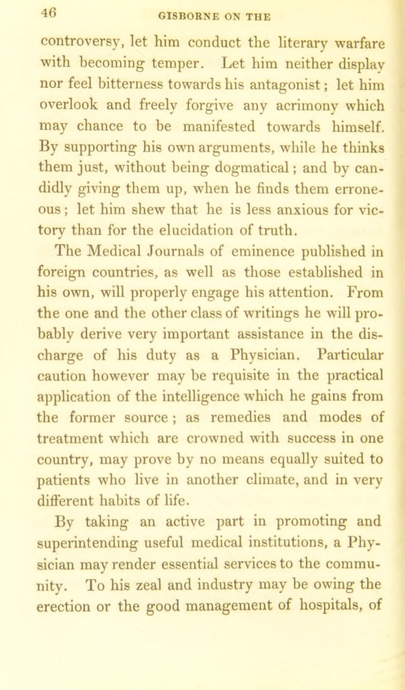 controversy, let him conduct the hterary warfare with becoming temper. Let him neither display nor feel bitterness towards his antagonist; let him overlook and freely forgive any acrimony which may chance to be manifested towards himself. By supporting his own arguments, while he thinks them just, without being dogmatical; and by can- didly giving them up, when he finds them errone- ous ; let him shew that he is less anxious for vic- tory than for the elucidation of truth. The Medical Journals of eminence published in foreign countries, as well as those established in his own, will properly engage his attention. From the one and the other class of writings he will pro- bably derive very important assistance in the dis- charge of his duty as a Physician. Particular caution however may be requisite in the practical application of the intelligence which he gains from the former source; as remedies and modes of treatment which are crowned with success in one country, may prove by no means equally suited to patients who live in another climate, and in very different habits of life. By taking an active part in promoting and superintending useful medical institutions, a Phy- sician may render essential services to the commu- nity. To his zeal and industry may be owing the erection or the good management of hospitals, of