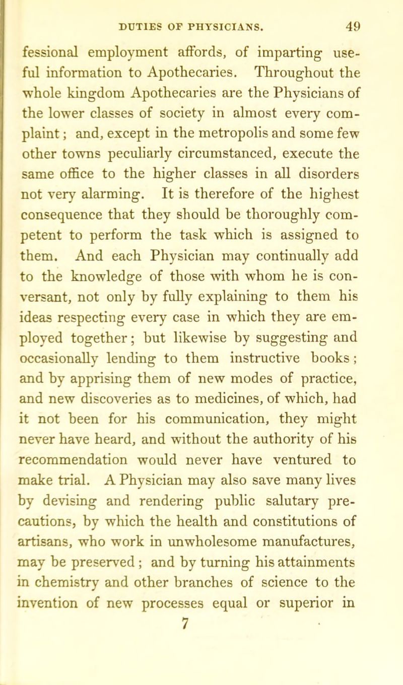 fessional employment affords, of imparting' use- ful information to Apothecaries. Throughout the whole kingdom Apothecaries are the Physicians of the lower classes of society in almost every com- plaint ; and, except in the metropolis and some few other towns peculiarly circumstanced, execute the same office to the higher classes in all disorders not very alarming. It is therefore of the highest consequence that they should be thoroughly com- petent to perform the task which is assigned to them. And each Physician may continually add to the knowledge of those with whom he is con- versant, not only by fully explaining to them his ideas respecting every case in which they are em- ployed together; but likewise by suggesting and occasionally lending to them instructive books; and by apprising them of new modes of practice, and new discoveries as to medicines, of which, had it not been for his communication, they might never have heard, and without the authority of his recommendation wovdd never have ventured to make trial. A Physician may also save many lives by devising and rendering public salutary pre- cautions, by which the health and constitutions of artisans, who work in unwholesome manufactures, may be preserved ; and by turning his attainments in chemistry and other branches of science to the invention of new processes equal or superior in 7