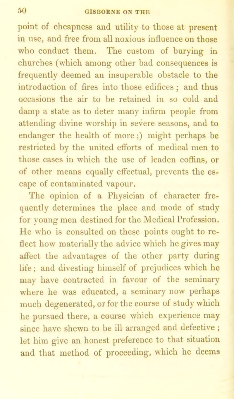 point of cheapness and utility to those at present in nse, and free from all noxious influence on those who conduct them. The custom of burying in churches (which among other bad consequences is frequently deemed an insuperable obstacle to the introduction of fires into those edifices ; and thus occasions the air to be retained in so cold and damp a state as to deter many infirm people from attending divine worship in severe seasons, and to endanger the health of more;) might perhaps be restricted by the united efforts of medical men to those cases in which the use of leaden coffins, or of other means equally efi^ectual, prevents the es- cape of contaminated vapour. The opinion of a Physician of character fre- quently determines the place and mode of study for young men destined for the Medical Profession. He who is consulted on these points ought to re- flect how materially the advice which he gives may affect the advantages of the other party during life; and divesting himself of prejudices which he may have contracted in favour of the seminary where he was educated, a seminary now perhaps much degenerated, or for the course of study which he pursued there, a com-se which experience may since have shewn to be ill arranged and defective ; let him give an honest preference to that situation and that method of proceeding, which he deems