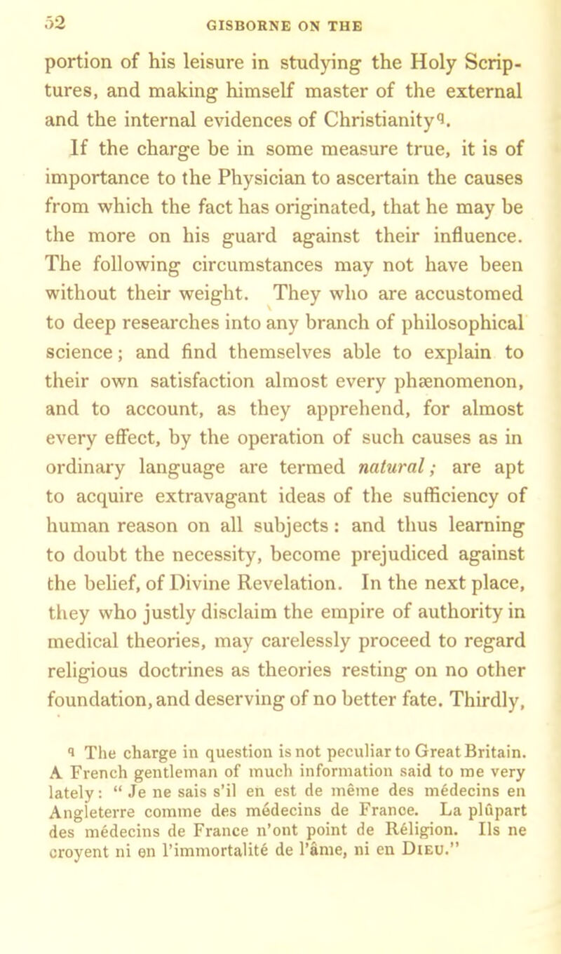 portion of his leisure in stud)nng the Holy Scrip- tures, and making himself master of the external and the internal evidences of Christianity^. If the charge be in some measure true, it is of importance to the Physician to ascertain the causes from which the fact has originated, that he may be the more on his guard against their influence. The following circumstances may not have been without their weight. They who are accustomed to deep researches into any branch of philosophical science; and find themselves able to explain to their own satisfaction almost every phsenomenon, and to account, as they apprehend, for almost every effect, by the operation of such causes as in ordinary language are termed natural; are apt to acquire extravagant ideas of the sufficiency of human reason on all subjects: and thus learning to doubt the necessity, become prejudiced against the behef, of Divine Revelation. In the next place, they who justly disclaim the empire of authority in medical theories, may carelessly proceed to regard religious doctrines as theories resting on no other foundation, and deserving of no better fate. Thirdly, 1 The charge in question is not peculiar to Great Britain. A French gentleman of much information said to ine very lately:  Je ne sais s'il en est de meme des medecins en Angleterre comme des medecins de France. La plupart des medecins de France n'ont point de Religion. lis ne croyent ni en Timmortalite de I'ame, ni en Dieu.