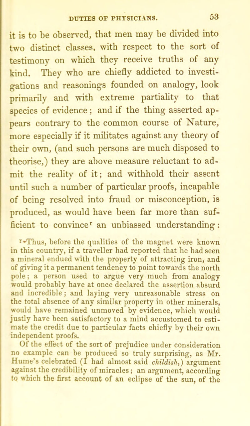 it is to be observed, that men may be divided into two distinct classes, vrith respect to the sort of testimony on which they receive truths of any kind. They who are chiefly addicted to investi- gations and reasonings founded on analogy, look primarily and with extreme partiality to that species of e\adence ; and if the thing asserted ap- pears contrary to the common course of Nature, more especially if it militates against any theory of their ovm, (and such persons are much disposed to theorise,) they are above measure reluctant to ad- mit the reahty of it; and withhold their assent until such a number of particular proofs, incapable of being resolved into fraud or misconception, is produced, as would have been far more than suf- ficient to convincean unbiassed understanding: ■^-Tlius, before the qualities of the magnet were known in this country, if a traveller had reported that he had seen a mineral endued with the property of attracting iron, and of giving it a permanent tendency to point towards the north pole; a person used to argue very much from analogy would probably have at once declared the assertion absurd and incredible ; and laying very unreasonable stress on the total absence of any similar property in other minerals, would have remained unmoved by evidence, which would justly have been satisfactory to a mind accustomed to esti- mate the credit due to particular facts chiefly by their own independent proofs. Of the efiect of the sort of prejudice under consideration no example can be produced so truly surprising, as Mr. Hume's celebrated (I had almost said childish,) argument against the credibility of miracles; an argument, according to which the first account of an eclipse of the sun, of the
