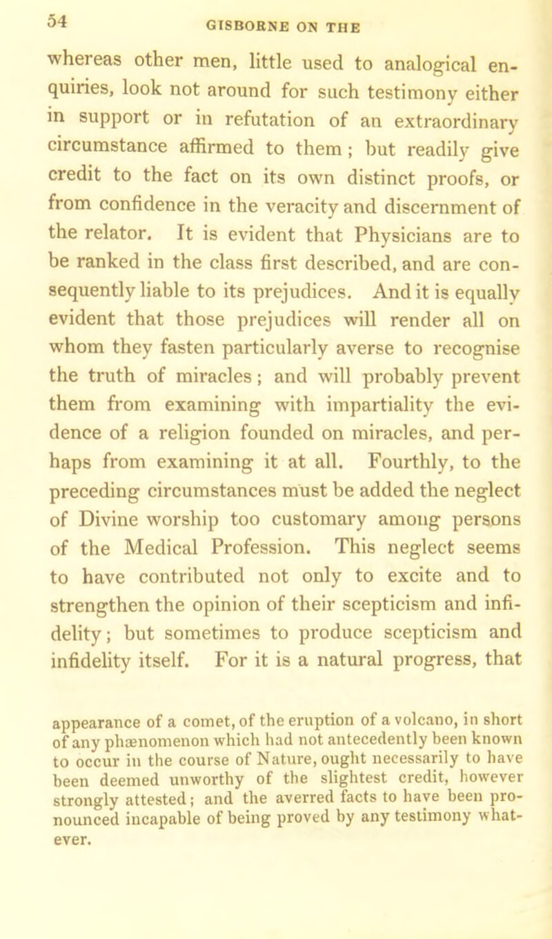whereas other men, Httle used to analogical en- quiries, look not around for such testimony either m support or in refutation of an extraordinary circumstance affirmed to them; but readily give credit to the fact on its own distinct proofs, or from confidence in the veracity and discernment of the relator. It is evident that Physicians are to be ranked in the class first described, and are con- sequently liable to its prejudices. And it is equally evident that those prejudices will render all on whom they fasten particularly averse to recognise the truth of miracles; and will probably prevent them from examining with impartiality the evi- dence of a religion founded on miracles, and per- haps from examining it at all. Fourthly, to the preceding circumstances must be added the neglect of Divine worship too customary among persons of the Medical Profession. This neglect seems to have contributed not only to excite and to strengthen the opinion of their scepticism and infi- delity ; but sometimes to produce scepticism and infidelity itself. For it is a natural progress, that appearance of a comet, of the eruption of a volcano, in short of any phaenomenon which had not antecedently been known to occur in the course of Nature, ought necessarily to have been deemed unworthy of the slightest credit, however strongly attested; and the averred facts to have been pro- nounced incapable of being proved by any testimony what- ever.