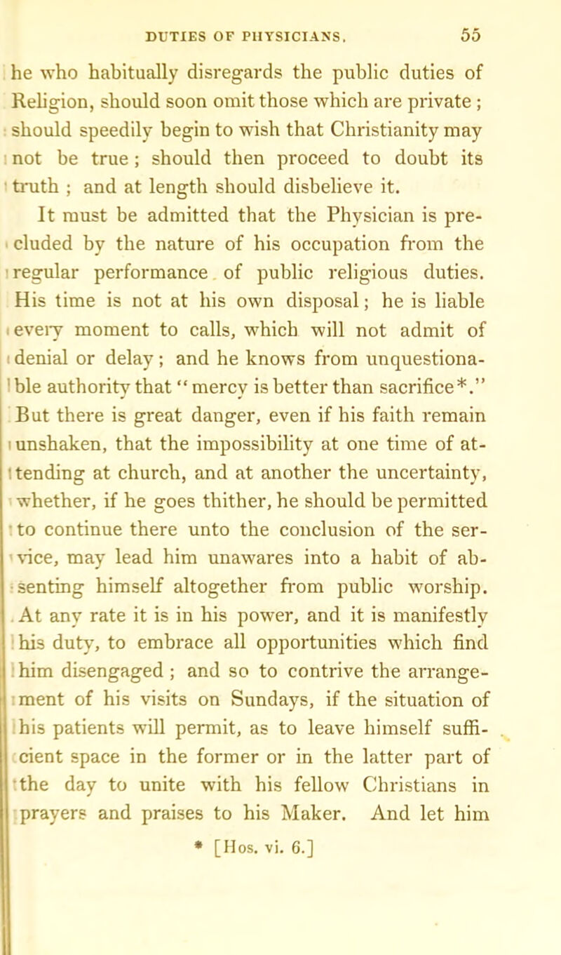 he who habitually disregards the public duties of Rehgion, should soon omit those which are private ; : should speedily begin to wish that Christianity may ! not be true; should then proceed to doubt its ' truth ; and at length should disbelieve it. It must be admitted that the Physician is pre- ■ eluded by the nature of his occupation fi-om the 1 regular performance of public religious duties. His time is not at his own disposal; he is liable I every moment to calls, which will not admit of I denial or delay ; and he knows from vmquestiona- I ble authority that  mercy is better than sacrifice*. But there is great danger, even if his faith remain I unshaken, that the impossibility at one time of at- 1 tending at church, and at another the uncertainty, whether, if he goes thither, he should be permitted • to continue there unto the conclusion of the ser- vice, may lead him unawares into a habit of ab- senting himself altogether ft-om public worship. . At any rate it is in his power, and it is manifestly ihis duty, to embrace all opportunities which find Ihim disengaged ; and so to contrive the arrange- iment of his visits on Sundays, if the situation of Ihis patients will permit, as to leave himself suffi- cient space in the former or in the latter part of •the day to unite with his fellow Christians in prayers and praises to his Maker. And let him • [Hos. vi. 6.]