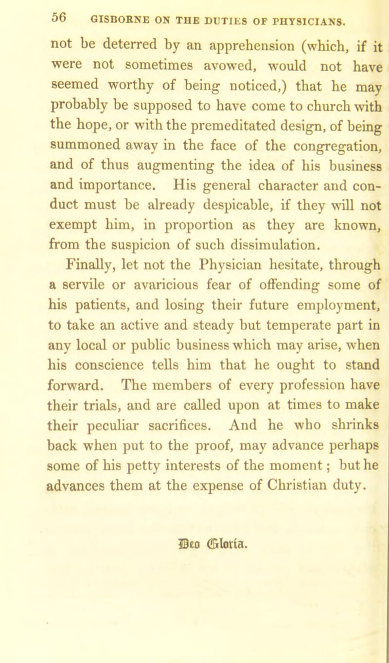 Ob GISBORNE ON THE DUTIES OF PHYSICIANS. not be deterred by an apprehension (which, if it were not sometimes avowed, would not have seemed worthy of being noticed,) that he may probably be supposed to have come to church with the hope, or with the premeditated design, of being summoned away in the face of the congregation, and of thus augmenting the idea of his business and importance. His general character and con- duct must be already despicable, if they will not exempt him, in proportion as they are known, from the suspicion of such dissimulation. Finally, let not the Physician hesitate, through a servile or avaricious fear of offending some of his patients, and losing their future employment, to take an active and steady but temperate part in any local or public business which may arise, when his conscience tells him that he ought to stand forward. The members of every profession have their trials, and are called upon at times to make their peculiar sacrifices. And he who shrinks back when put to the proof, may advance perhaps some of his petty interests of the moment; but he advances them at the expense of Christian duty. Wto (IDiIoria.