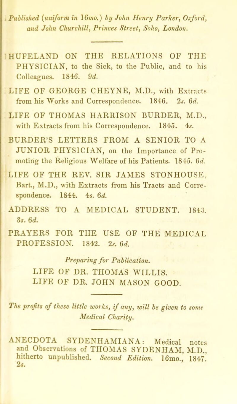 Published (uniform in IGmo.) by John Henry Parker, Oxford, and John Churchill, Princes Street, Soho, London. HUFELAND ON THE RELATIONS OF THE PHYSICIAN, to the Sick, to the Public, and to his CoUeagues. 1846. 9d. LIFE OF GEORGE CHEYNE, M.D., with Extracts from his Works and Correspondence. 1846. 2s. 6d. LIFE OF THOMAS HARRISON BURDER, M.D., with Extracts from his Correspondence. 1845. 4*. BURDER'S LETTERS FROM A SENIOR TO A JUNIOR PHYSICIAN, on the Importance of Pro- moting the Religious Welfare of his Patients. 1845. 6d. LIFE OF THE REV. SIR JAMES STONHOUSE, BarL, M.D., with Extracts from his Tracts and Corre- spondence. 1844. 4«. 6d. ADDRESS TO A MEDICAL STUDENT. 1843. 3s. 6d. PRAYERS FOR THE USE OF THE MEDICAL PROFESSION. 1842. 2*. 6d. Preparing for Publication. LIFE OF DR. THOMAS WILLIS. LIFE OF DR. JOHN MASON GOOD. The profits of these little works, if any, will be given to some Medical Charity. ANECDOTA SYDENHAMIANA: Medical notes and Observations of THOMAS SYDENHAM, M.D., hitherto unpublished. Second Edition. 16mo., 1847.