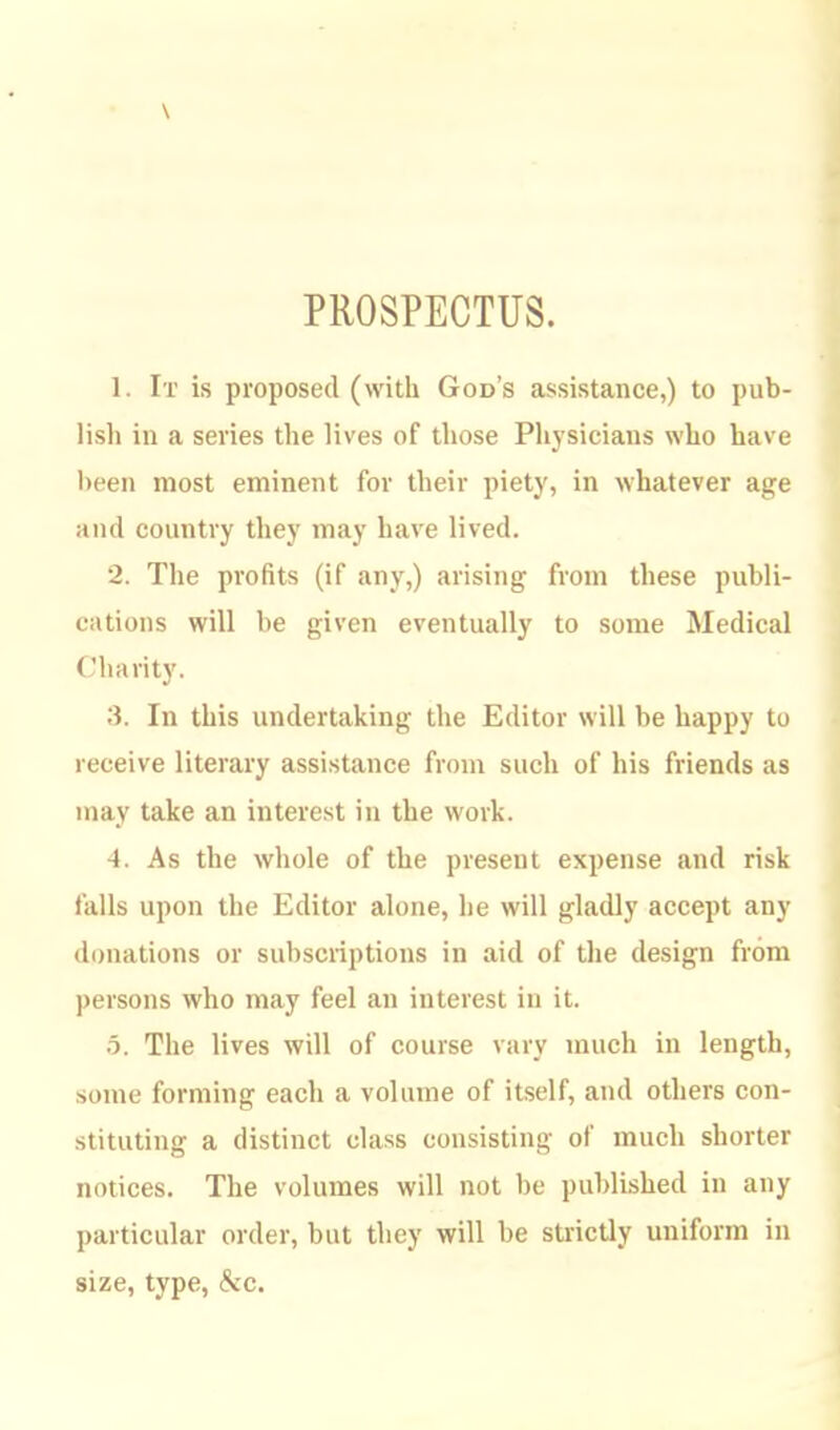 PROSPECTUS. 1. It is proposed (with God's assistance,) to pub- lish in a series the lives of those Physicians who have lieen most eminent for their piety, in whatever age and country they may have lived. 2. The profits (if any,) arising from these publi- cations will be given eventually to some Medical Charity. 3. In this undertaking the Editor will be happy to receive literary assistance from such of his friends as may take an interest in the work. 4. As the whole of the present expense and risk falls upon the Editor alone, he will gladly accept any donations or subscriptions in aid of the design from persons who may feel an interest in it. 5. The lives will of course vary much in length, some forming each a volume of itself, and others con- stituting a distinct class consisting of much shorter notices. The volumes will not be published in any particular order, but they will be strictly uniform in size, type, &c.
