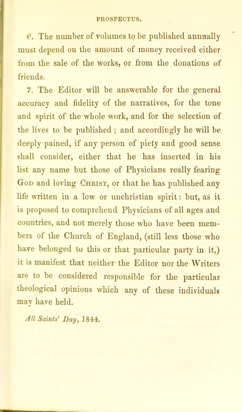 ^'. The uumber of volumes to be published annually must depend on the amount of money received either from the sale of the works, or from the donations of friends. 7. The Editor will be answerable for the general accuracy and fidelity of the narratives, for the tone and spirit of the whole work, and for the selection of the lives to be published ; and accordingly he will be deeply pained, if any person of piety and good sense shall consider, either that he has inserted in his list any name but those of Physicians really fearing God and loving Cheist, or that he has published any life written in a low or imchristian spirit: but, as it is proposed to comprehend Physicians of all ages and countries, and not merely those who have been mem- bers of the Church of England, (still less those who have belonged to this or that particular party in it,) it is manifest that neither the Editor nor the Writers are to be considered responsible for the particular theological opinions which any of these individuals may have held. All Saints' Day, ] 844.