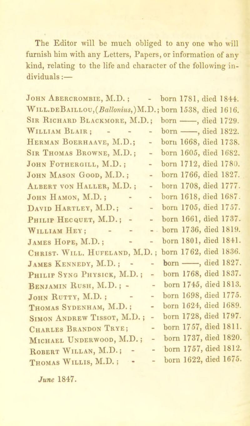 The Editor will be much obliged to any one who will furnish him with any Letters, Papers, or information of any kind, relating to the life and character of the following in- dividuals :— John Abercrombie, M.D. ; - born 1781, died 184+. WiLL.DEBAiLLOu,(£a//on?«s,)M.D.; bom 1538, died 1616. Sir Richard Blackmore, M.D.; born , died 1729. William Blair ; - - - born , died 1822. Herman Boerhaave, M.D.; - born 1668, died 1738. Sir Thomas Browne, M.D.; - born 1605, died 1682. John Fothergill, M.D.; - born 1712, died 1780. John Mason Good, M.D.; - born 1766, died 1827. Albert von Haller, M.D.; - born 1708, died 1777. John Hamon, M.D.; - - born 1618, died 16S7 David Hartley, M.D.; - - born 1705, died 1757. Philip Hecquet, M.D.; - - born 1661, died 1737. William Hey; - - - born 1736, died 1819. James Hope, M.D.; - - born 1801, died 1841. Christ. Will. Hufeland, M.D.; born 1762, died 1836. James Kennedy, M.D.; - - bom , died 1827. Philip Syng Physick, M.D.; - born 1768, died 1837. Benjamin Rush, M.D.; - - born 1745, died 1813. John Rutty, M.D. ; - - born 1698, died 1775. Thomas Sydenham, M.D.; - born 1624, died 1689. Simon Andrew Tissot, M.D.; - born 1728, died 1797. Charles Brandon Trye; - born 1757, died 1811. Michael Underwood, M.D.; - born 1737, died 1820. Robert Willan, M.D.; - - born 1757, died 1812. Thomas Willis, M.D.; - - born 1622, died 1675. June 1847.