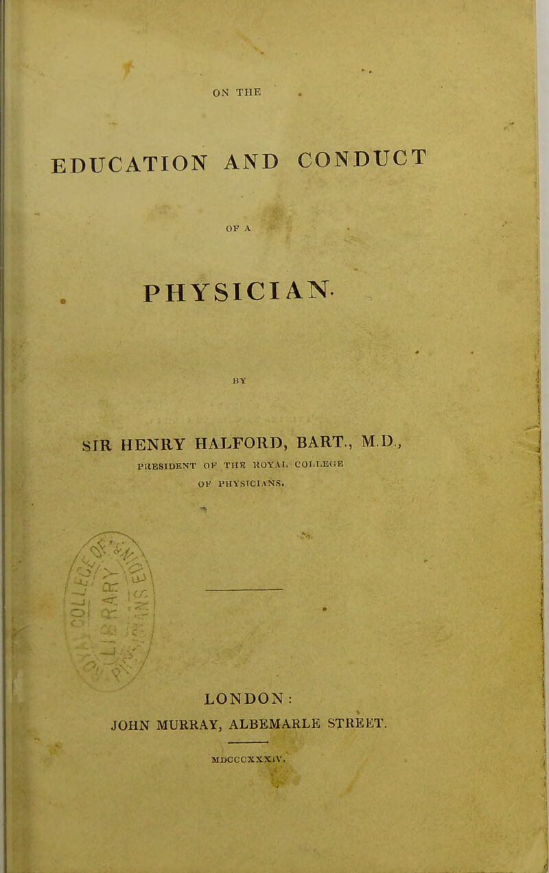 ON THE EDUCATION AND CONDUCT OF A PHYSICIAN SIR HENRY HALFORD, BART., M.D, PRESIDENT OK THE KOYAI. COI.tEtSE OK PHYSICIANS. LONDON: JOHN MURRAY, ALBEMARLE STREET. MDCCCXXX1V.