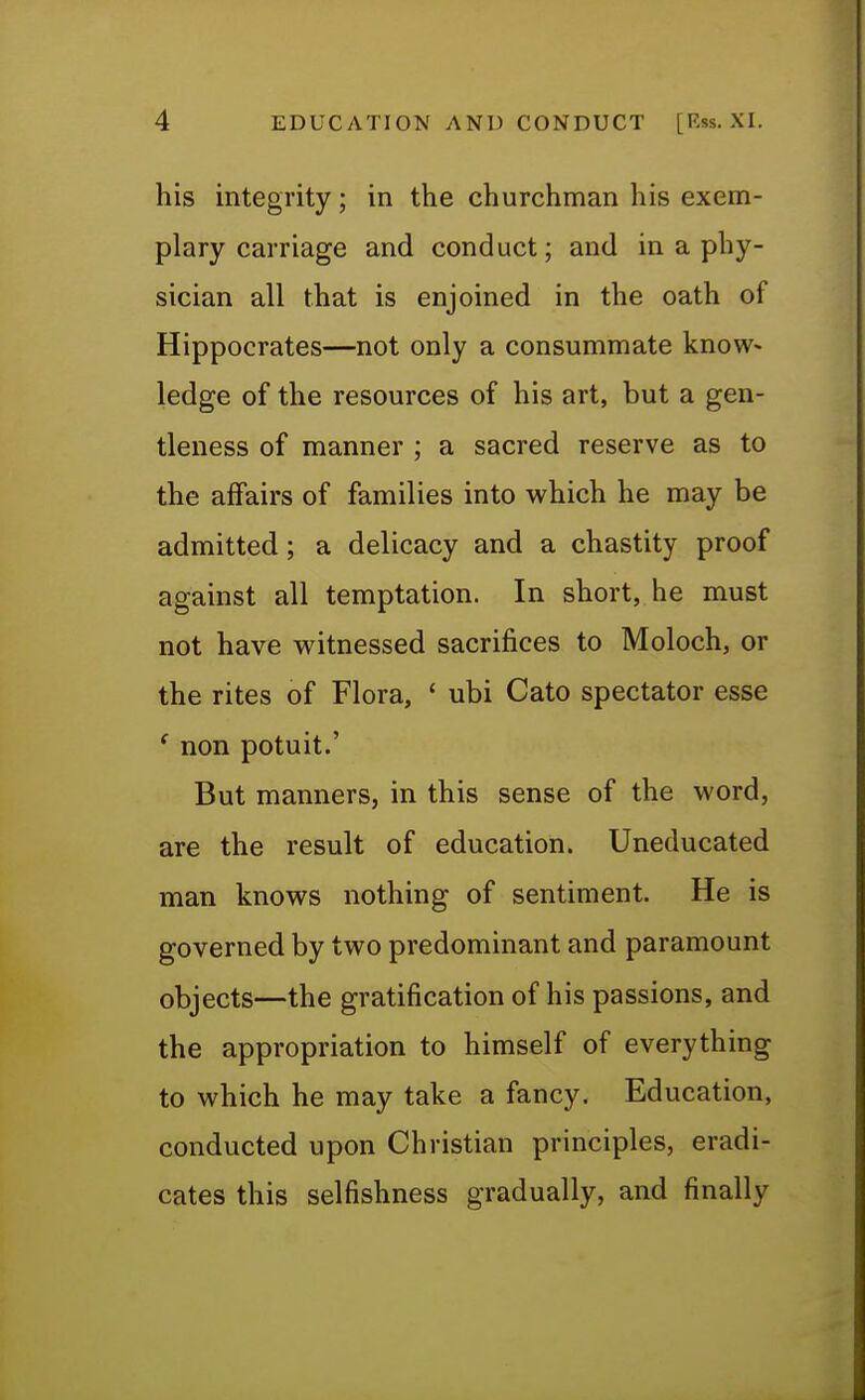 his integrity; in the churchman his exem- plary carriage and conduct; and in a phy- sician all that is enjoined in the oath of Hippocrates—not only a consummate know> ledge of the resources of his art, but a gen- tleness of manner ; a sacred reserve as to the affairs of families into which he may be admitted; a delicacy and a chastity proof against all temptation. In short, he must not have witnessed sacrifices to Moloch, or the rites of Flora, ' ubi Cato spectator esse ( non potuit.' But manners, in this sense of the word, are the result of education. Uneducated man knows nothing of sentiment. He is governed by two predominant and paramount objects—the gratification of his passions, and the appropriation to himself of everything to which he may take a fancy. Education, conducted upon Christian principles, eradi- cates this selfishness gradually, and finally