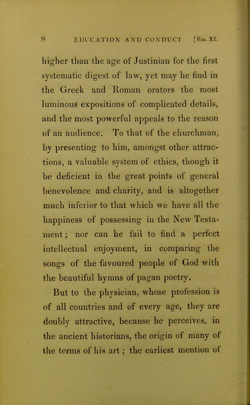 higher than the age of Justinian for the first systematic digest of law, yet may he find in the Greek and Roman orators the most luminous expositions of complicated details, and the most powerful appeals to the reason of an audience. To that of the churchman, by presenting to him, amongst other attrac- tions, a valuable system of ethics, though it be deficient in the great points of general benevolence and charity, and is altogether much inferior to that which we have all the happiness of possessing in the New Testa- ment ; nor can he fail to find a perfect intellectual enjoyment, in comparing the songs of the favoured people of God with the beautiful hymns of pagan poetry. But to the physician, whose profession is of all countries and of every age, they are doubly attractive, because he perceives, in the ancient historians, the origin of many of the terms of his art; the earliest mention of