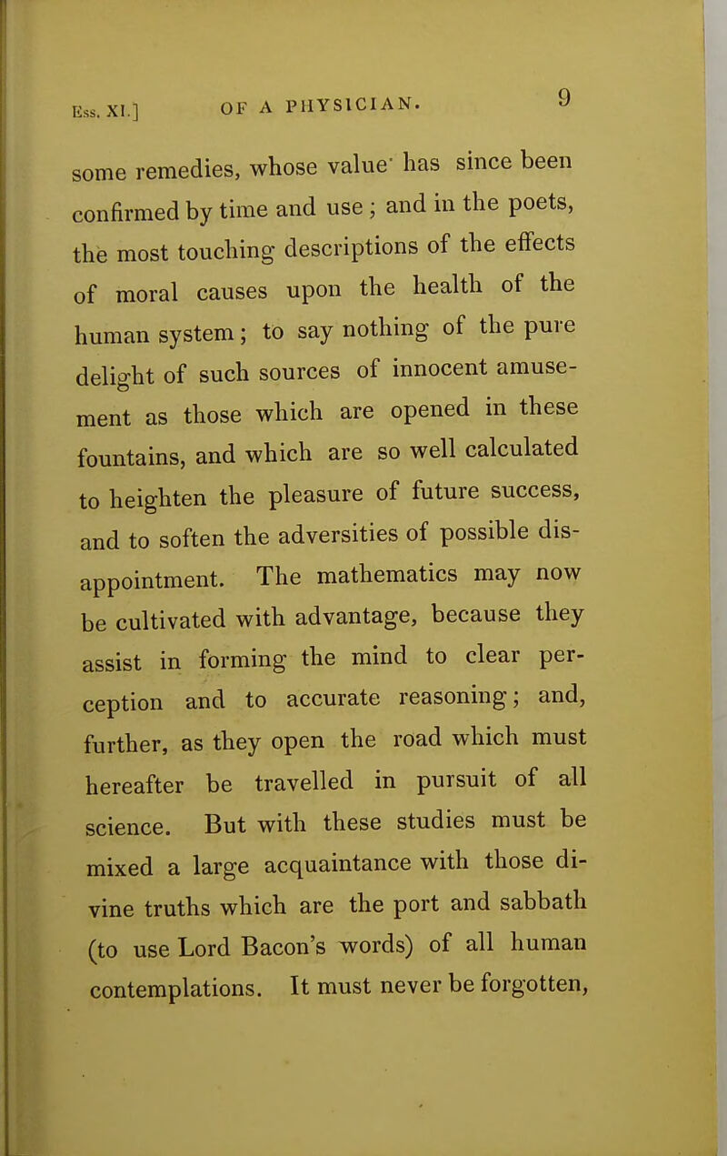 some remedies, whose value' has since been confirmed by time and use ; and in the poets, the most touching descriptions of the effects of moral causes upon the health of the human system; to say nothing of the pure delight of such sources of innocent amuse- ment as those which are opened in these fountains, and which are so well calculated to heighten the pleasure of future success, and to soften the adversities of possible dis- appointment. The mathematics may now be cultivated with advantage, because they assist in forming the mind to clear per- ception and to accurate reasoning; and, further, as they open the road which must hereafter be travelled in pursuit of all science. But with these studies must be mixed a large acquaintance with those di- vine truths which are the port and sabbath (to use Lord Bacon's words) of all human contemplations. It must never be forgotten,