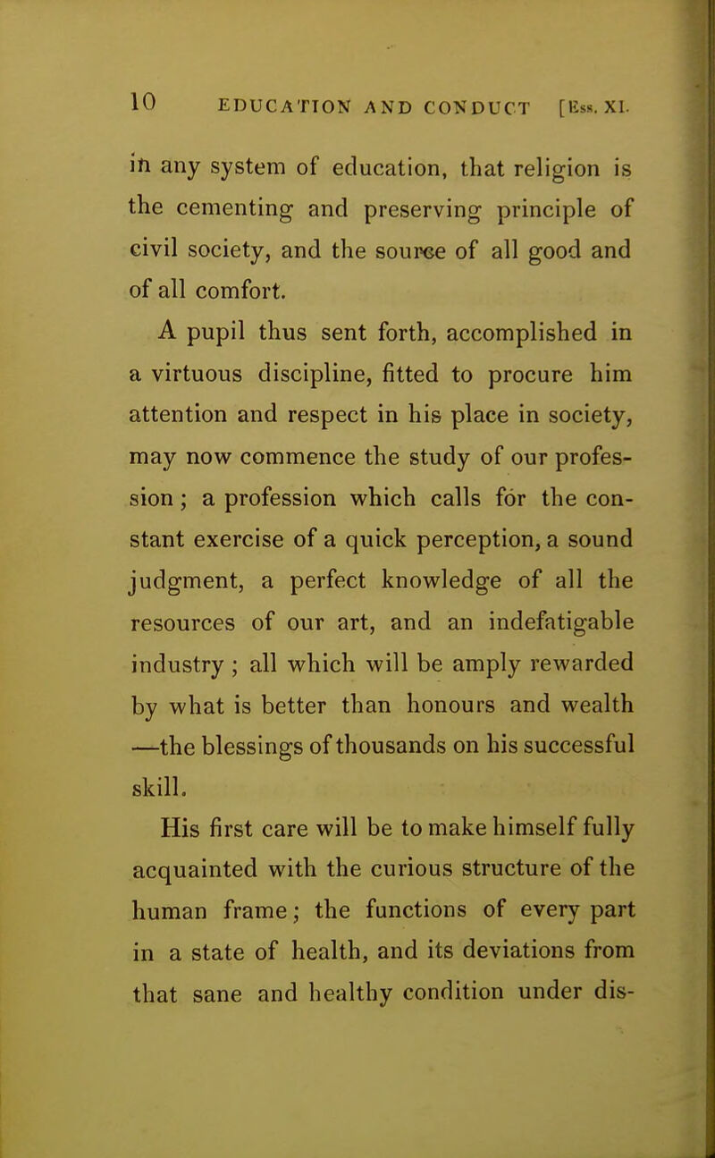 in any system of education, that religion is the cementing and preserving principle of civil society, and the source of all good and of all comfort. A pupil thus sent forth, accomplished in a virtuous discipline, fitted to procure him attention and respect in his place in society, may now commence the study of our profes- sion ; a profession which calls for the con- stant exercise of a quick perception, a sound judgment, a perfect knowledge of all the resources of our art, and an indefatigable industry ; all which will be amply rewarded by what is better than honours and wealth —the blessings of thousands on his successful skill. His first care will be to make himself fully acquainted with the curious structure of the human frame; the functions of every part in a state of health, and its deviations from that sane and healthy condition under dis-