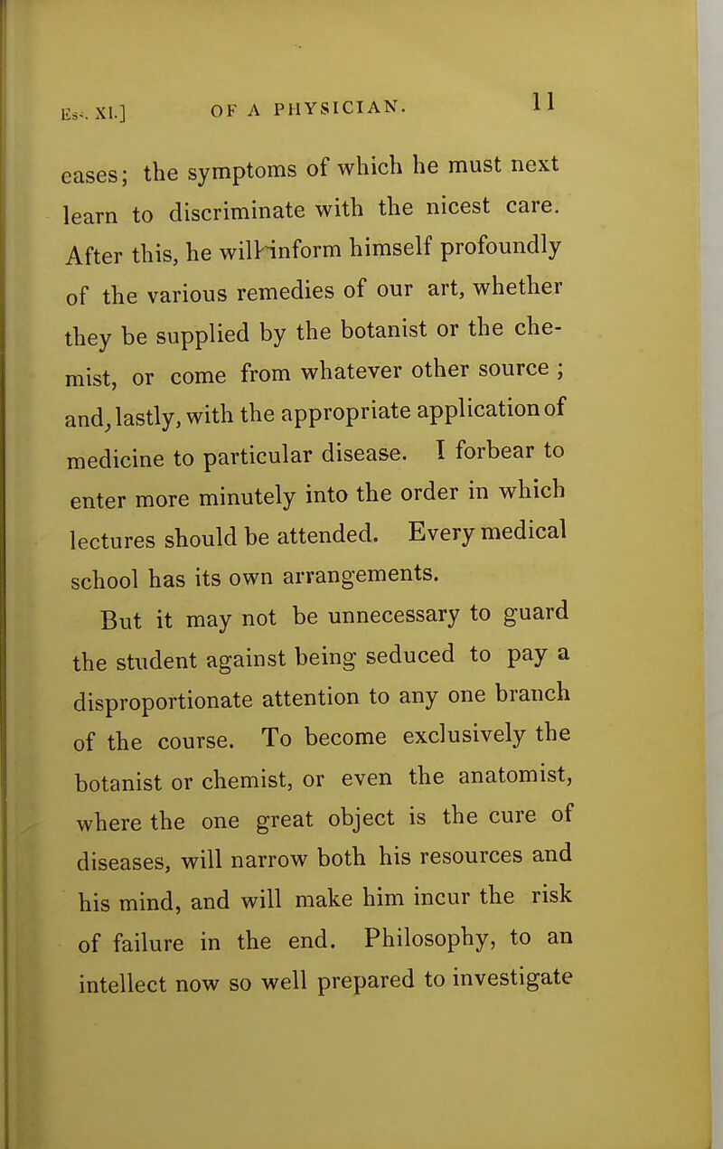 eases; the symptoms of which he must next learn to discriminate with the nicest care. After this, he wilHnform himself profoundly of the various remedies of our art, whether they be supplied by the botanist or the che- mist, or come from whatever other source • and, lastly, with the appropriate application of medicine to particular disease. I forbear to enter more minutely into the order in which lectures should be attended. Every medical school has its own arrangements. But it may not be unnecessary to guard the student against being seduced to pay a disproportionate attention to any one branch of the course. To become exclusively the botanist or chemist, or even the anatomist, where the one great object is the cure of diseases, will narrow both his resources and his mind, and will make him incur the risk of failure in the end. Philosophy, to an intellect now so well prepared to investigate