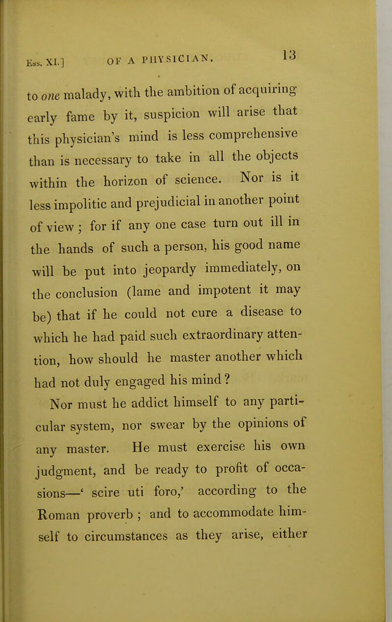 to one malady, with the ambition of acquiring early fame by it, suspicion will arise that this physician's mind is less comprehensive than is necessary to take in all the objects within the horizon of science. Nor is it less impolitic and prejudicial in another point of view ; for if any one case turn out ill in the hands of such a person, his good name will be put into jeopardy immediately, on the conclusion (lame and impotent it may be) that if he could not cure a disease to which he had paid such extraordinary atten- tion, how should he master another which had not duly engaged his mind ? Nor must he addict himself to any parti- cular system, nor swear by the opinions of any master. He must exercise his own judgment, and be ready to profit of occa- sions—< scire uti foro/ according to the Roman proverb ; and to accommodate him- self to circumstances as they arise, either