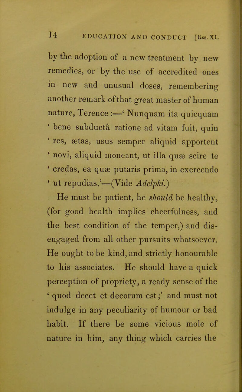 by the adoption of a new treatment by new remedies, or by the use of accredited ones in new and unusual doses, remembering another remark of that great master of human nature, Terence :—' Nunquam ita quicquam ' bene subducta ratione ad vitam fuit, quin ' res, aetas, usus semper aliquid apportent ' novi, aliquid moneant, ut ilia quae scire te ' credas, ea quae putaris prima, in exercendo * ut repudias.'—(Vide Adelphi.) He must be patient, he should be healthy, (for good health implies cheerfulness, and the best condition of the temper,) and dis- engaged from all other pursuits whatsoever. He ought to be kind, and strictly honourable to his associates. He should have a quick perception of propriety, a ready sense of the 1 quod decet et decorum est;' and must not indulge in any peculiarity of humour or bad habit. If there be some vicious mole of nature in him, any thing which carries the