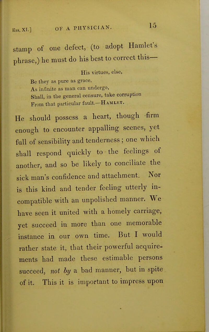 Ess. XI.] OF A PHYSICIAN. stamp of one defect, (to adopt Hamlet's phrase,) he must do his best to correct this— His virtues, else, Be they as pure as grace. As infinite as man can undergo, Shall, in the general censure, take corruption From that particular fault—Hamlet. He should possess a heart, though firm enough to encounter appalling scenes, yet full of sensibility and tenderness ; one which shall respond quickly to the feelings of another, and so be likely to conciliate the sick man's confidence and attachment. Nor is this kind and tender feeling utterly in- compatible with an unpolished manner- We have seen it united with a homely carriage, yet succeed in more than one memorable instance in our own time. But I would rather state it, that their powerful acquire- ments had made these estimable persons succeed, not by a bad manner, but in spite of it. This it is important to impress upon