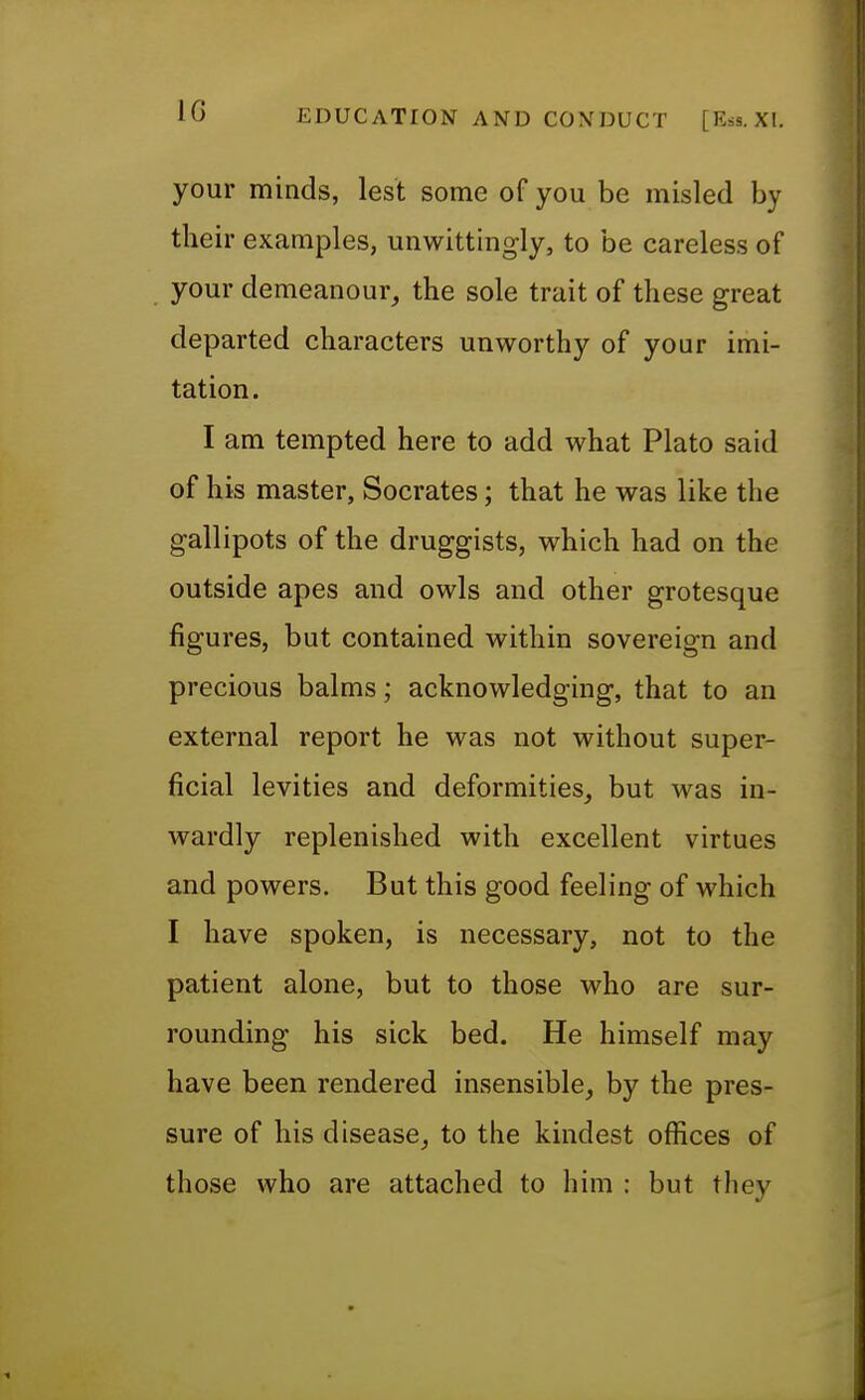 IG your minds, lest some of you be misled by their examples, unwittingly, to be careless of your demeanour, the sole trait of these great departed characters unworthy of your imi- tation. I am tempted here to add what Plato said of his master, Socrates; that he was like the gallipots of the druggists, which had on the outside apes and owls and other grotesque figures, but contained within sovereign and precious balms; acknowledging, that to an external report he was not without super- ficial levities and deformities, but was in- wardly replenished with excellent virtues and powers. But this good feeling of which I have spoken, is necessary, not to the patient alone, but to those who are sur- rounding his sick bed. He himself may have been rendered insensible, by the pres- sure of his disease, to the kindest offices of those who are attached to him : but they