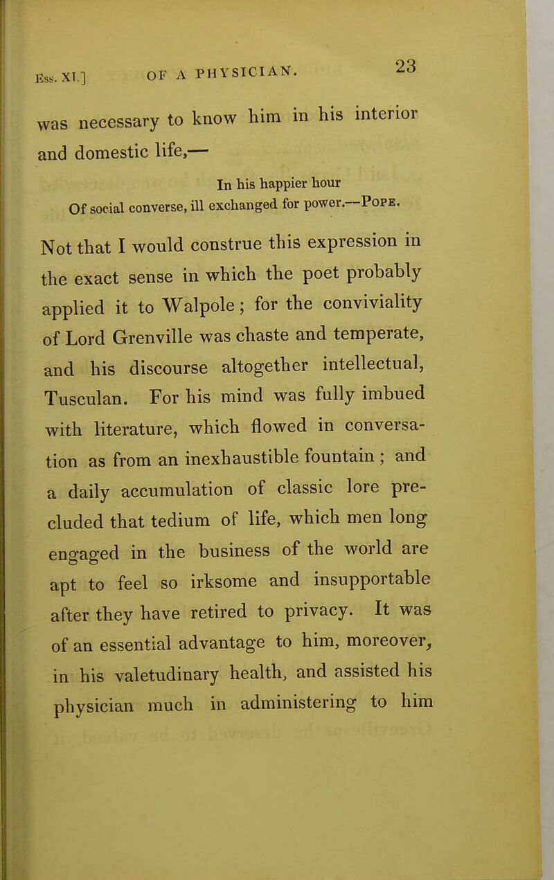 was necessary to know him in his interior and domestic life,— In his happier hour Of social converse, ill exchanged for power.—Pope. Not that I would construe this expression in the exact sense in which the poet probably applied it to Walpole; for the conviviality of Lord Grenville was chaste and temperate, and his discourse altogether intellectual, Tusculan. For his mind was fully imbued with literature, which flowed in conversa- tion as from an inexhaustible fountain ; and a daily accumulation of classic lore pre- cluded that tedium of life, which men long engaged in the business of the world are apt to feel so irksome and insupportable after they have retired to privacy. It was of an essential advantage to him, moreover, in his valetudinary health, and assisted his physician much in administering to him