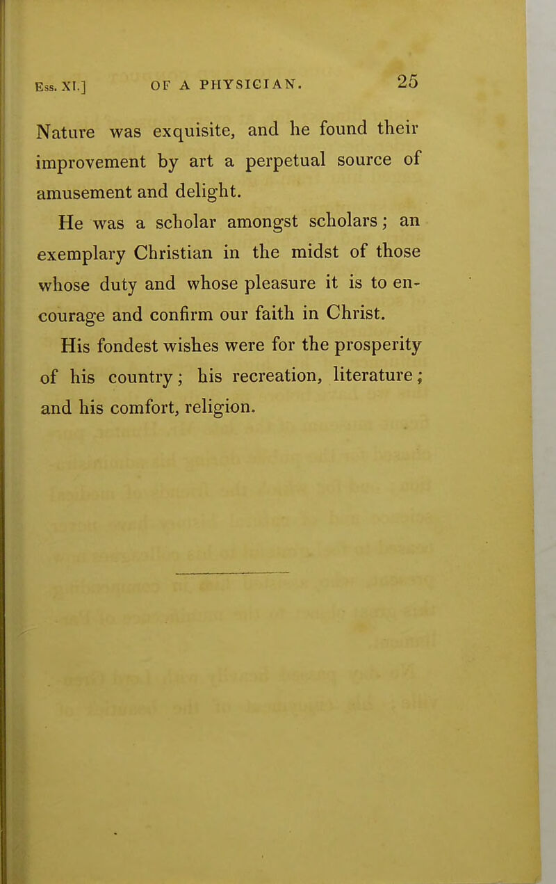 Nature was exquisite, and he found their improvement by art a perpetual source of amusement and delight. He was a scholar amongst scholars; an exemplary Christian in the midst of those whose duty and whose pleasure it is to en- courage and confirm our faith in Christ. His fondest wishes were for the prosperity of his country; his recreation, literature; and his comfort, religion.