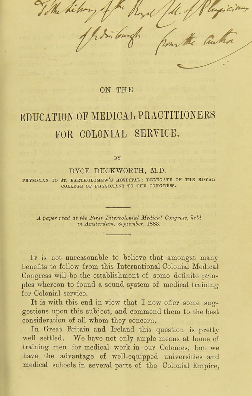 ON THE EDUCATION OE MEDICAL PRACTITIONERS FOR COLONIAL SERVICE. BY DTCE DUCKWORTH, M.D. PHYSICIAN TO ST. BAETHOIOMEW'S HOSPITAL; DELEGATE OP THE BOYAL COLLEGE OP PHYSICIANS TO THE C0NGEE3S. A paper read at the First Intercolonial Medical Congress, held in Amsterdam, ISeptember, 1883. It is not unreasonable to believe that amongst many benefits to follow from tbis International Colonial Medical Congress will be the establishment of some definite prin- ples whereon to found a sound system of medical training for Colonial service. It is with tbis end in view that I now offer some sug- gestions upon this subject, and commend them to the best consideration of all whom they concern. In Great Britain and Ireland this question is pretty well settled. We have not only ample means at home of training men for medical work in our Colonies, but we have the advantage of well-equipped universities and medical schools in sevei'al pai'ts of the Colonial Empire,