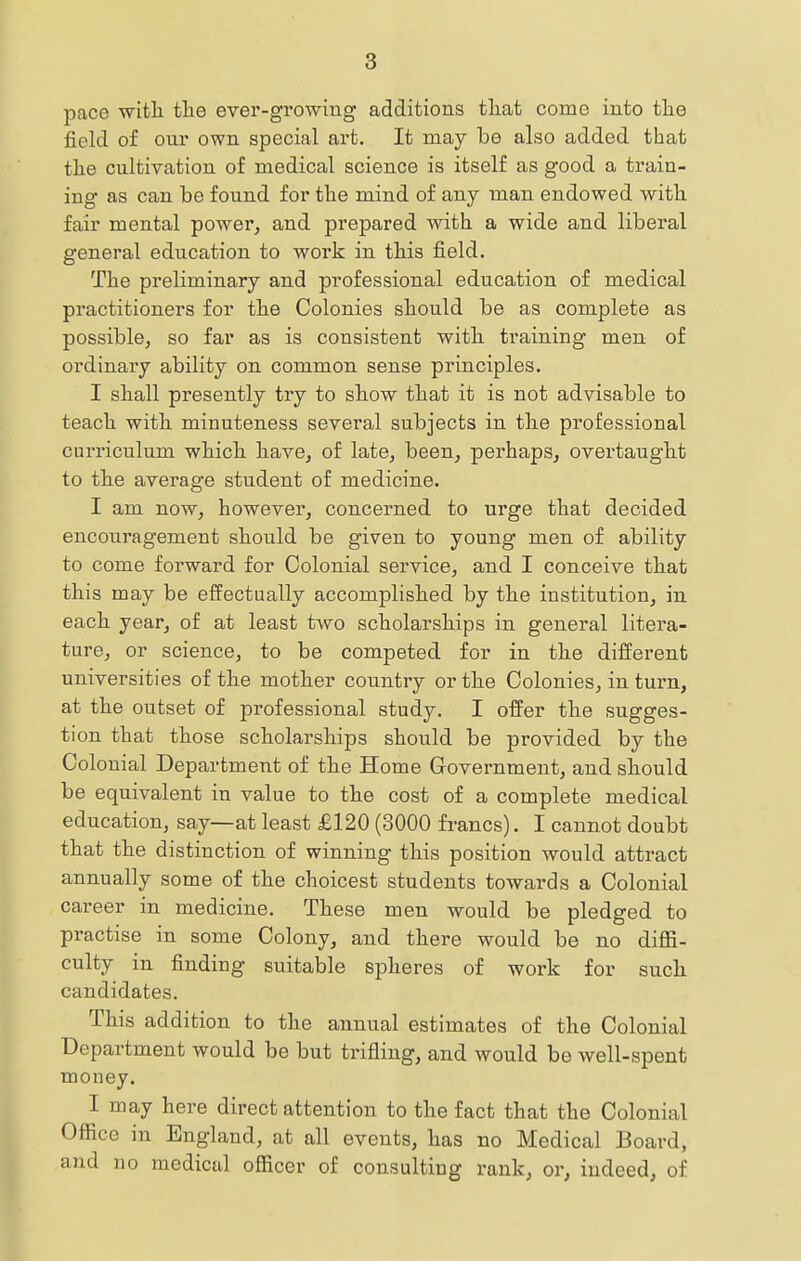 pace with, tlie ever-growing additions tliat come into tlie field of our own special art. It may be also added that the cultivation of medical science is itself as good a train- ing as can be found for the mind of any man endowed, with fair mental power^ and prepared ^vith a wide and liberal general education to work in this field. The preliminary and professional education of medical practitioners for tbe Colonies should be as complete as possible^ so far as is consistent with, training men of ordinary ability on common sense principles. I shall presently try to show that it is not advisable to teach with minuteness several subjects in the professional curriculum which have, of late, been, perhaps, overtaught to the average student of medicine. I am now, however, concerned to urge that decided encouragement should be given to young men of ability to come forward for Colonial service, and I conceive that this may be effectually accomplished by the institution, in each year, of at least two scholarships in general litera- ture, or science, to be competed for in the different universities of the mother country or the Colonies, in turn, at the outset of professional study. I offer the sugges- tion that those scholarships should be provided by the Colonial Department of the Home Government, and should be equivalent in value to the cost of a complete medical education, say—at least £120 (3000 fi-ancs). I cannot doubt that the distinction of winning this position would attract annually some of the choicest students towards a Colonial career in medicine. These men would be pledged to practise in some Colony, and there would be no diffi- culty in finding suitable spheres of work for such candidates. This addition to the annual estimates of the Colonial Department would be but trifling, and would be well-spent money. I may here direct attention to the fact that the Colonial Office in England, at all events, has no Medical Board, and no medical officer of consulting rank, or, indeed, of