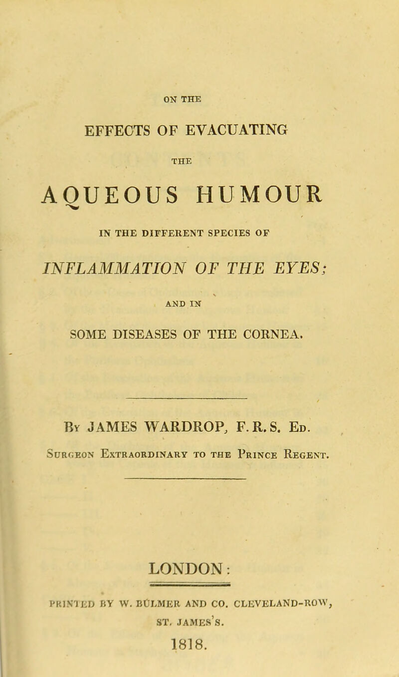 ON THE EFFECTS OF EVACUATING THE AOUEOUS HUMOUR IN THE DIFFERENT SPECIES OF INFLAMMATION OF THE EYES; AND IN SOME DISEASES OF THE CORNEA. By JAMES WARDROP, F.R.S. Ed. Surgeon Extraordinary to the Prince Regent. LONDON: PRINTED BY W. BtJLMER AND CO. CLEVELAND-ROW, st. james’s. 1818.