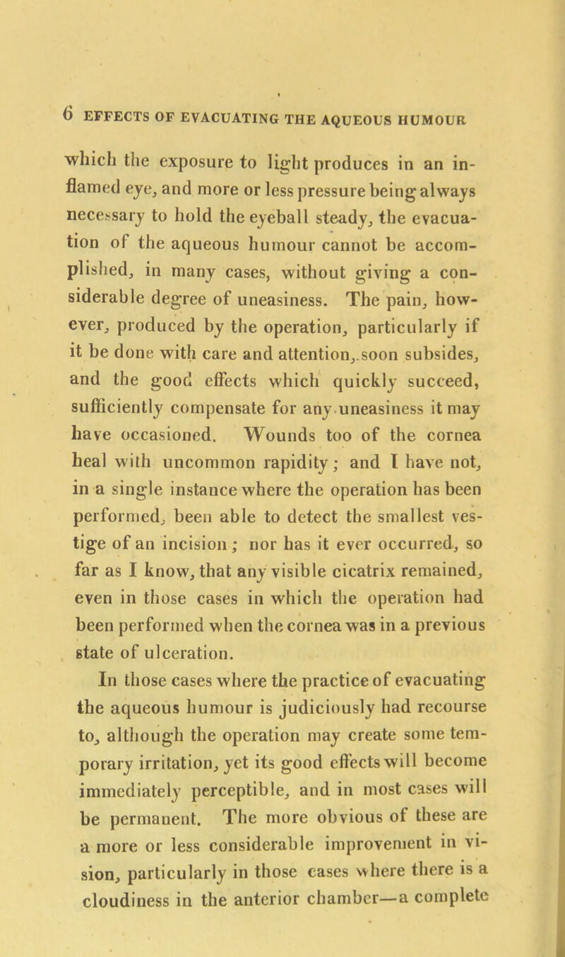 which the exposure to light produces in an in- flamed eye, and more or less pressure being always necessary to hold the eyeball steady,, the evacua- tion of the aqueous humour cannot be accom- plished., in many cases, without giving a con- siderable degree of uneasiness. The pain, how- ever, produced by the operation, particularly if it be done with care and attention,.soon subsides, and the good effects which quickly succeed, sufficiently compensate for any uneasiness it may have occasioned. Wounds too of the cornea heal with uncommon rapidity; and I have not, in a single instance where the operation has been performed, been able to detect the smallest ves- tige of an incision; nor has it ever occurred, so far as I know, that any visible cicatrix remained, even in those cases in which the operation had been performed when the cornea was in a previous state of ulceration. In those cases where the practice of evacuating the aqueous humour is judiciously had recourse to, although the operation may create some tem- porary irritation, yet its good effects will become immediately perceptible, and in most cases will be permanent. The more obvious of these are a more or less considerable improvement in vi- sion, particularly in those cases where there is a cloudiness in the anterior chamber—a complete