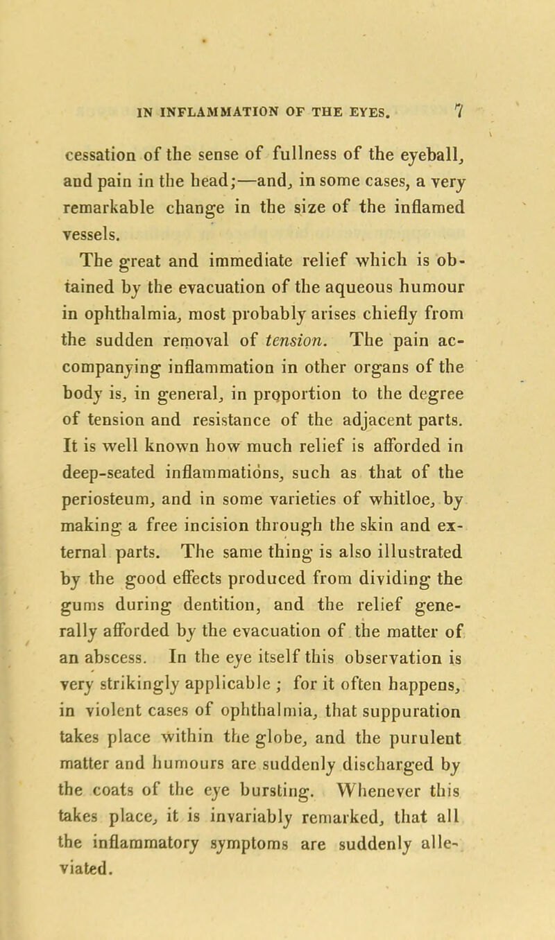 cessation of the sense of fullness of the eyeball, and pain in the head;—and, in some cases, a very remarkable change in the size of the inflamed vessels. The great and immediate relief which is ob- tained by the evacuation of the aqueous humour in ophthalmia, most probably arises chiefly from the sudden removal of tension. The pain ac- companying inflammation in other organs of the body is, in general, in proportion to the degree of tension and resistance of the adjacent parts. It is well known how much relief is afforded in deep-seated inflammations, such as that of the periosteum, and in some varieties of whitloe, by making a free incision through the skin and ex- ternal parts. The same thing is also illustrated by the good effects produced from dividing the gums during dentition, and the relief gene- rally afforded by the evacuation of the matter of an abscess. In the eye itself this observation is very strikingly applicable ; for it often happens, in violent cases of ophthalmia, that suppuration takes place within the globe, and the purulent matter and humours are suddenly discharged by the coats of the eye bursting. Whenever this takes place, it is invariably remarked, that all the inflammatory symptoms are suddenly alle- viated.