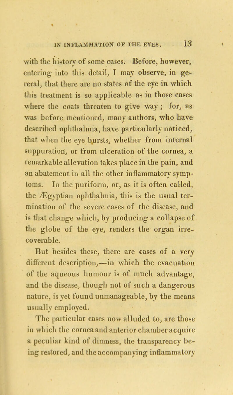 with the history of some cases. Before, however, entering into this detail, I may observe, in ge- reral, that there are no states of the eye in which this treatment is so applicable as in those cases where the coats threaten to give way ; for, as was before mentioned, many authors, who have described ophthalmia, have particularly noticed, that when the eye b,ursts, whether from internal suppuration, or from ulceration of the cornea, a remarkable allevation takes place in the pain, and an abatement in all the other inflammatory symp- toms. In the puriform, or, as it is often called, the ^Egyptian ophthalmia, this is the usual ter- mination of the severe cases of the disease, and is that change which, by producing a collapse of the globe of the eye, renders the organ irre- coverable. But besides these, there are cases of a very different description,—in which the evacuation of the aqueous humour is of much advantage, and the disease, though not of such a dangerous nature, is yet found unmanageable, by the means usually employed. The particular cases now alluded to, are those in which the cornea and anterior chamber acquire a peculiar kind of dimness, the transparency be- ing restored, and the accompanying inflammatory