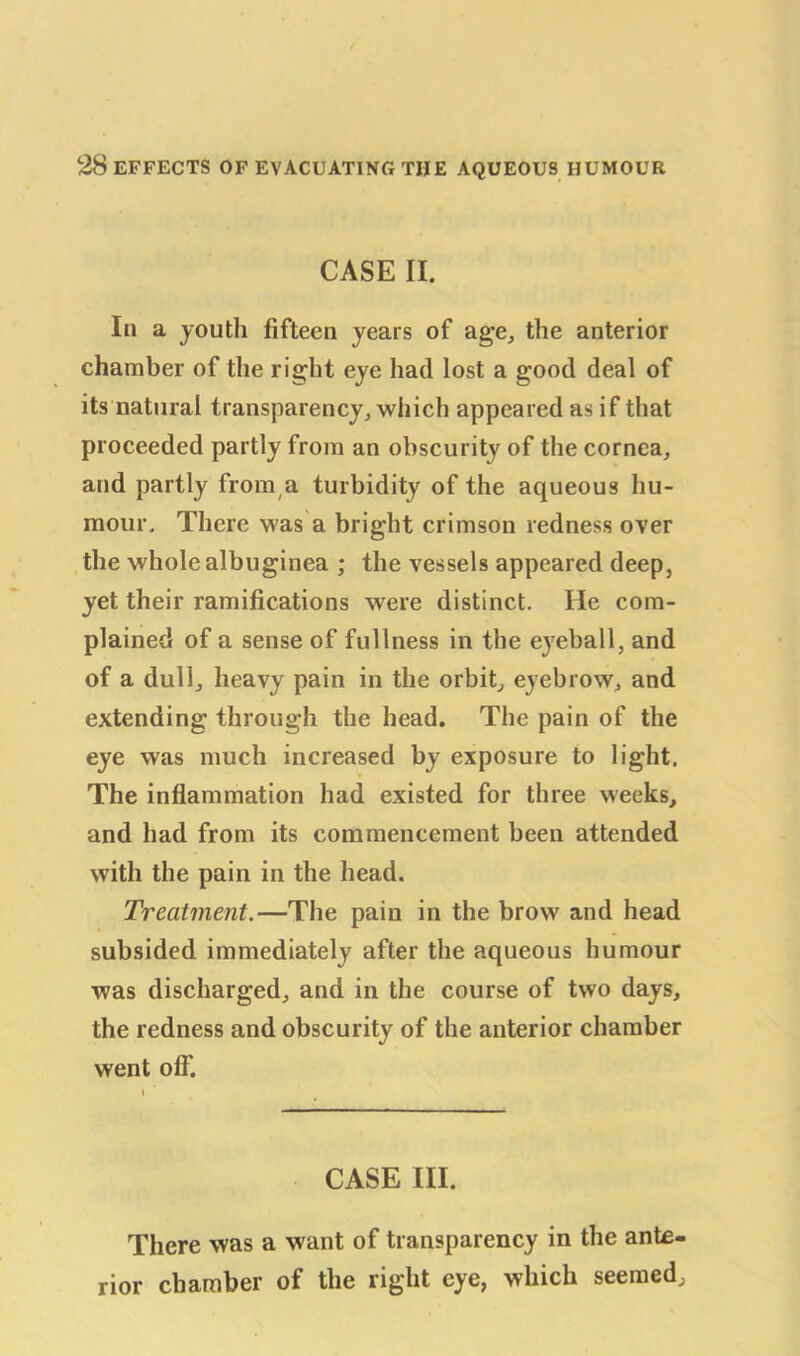 CASE II. In a youth fifteen years of age, the anterior chamber of the right eye had lost a good deal of its natural transparency, which appeared as if that proceeded partly from an obscurity of the cornea, and partly from a turbidity of the aqueous hu- mour. There was a bright crimson redness over the whole albuginea ; the vessels appeared deep, yet their ramifications were distinct. He com- plained of a sense of fullness in the e}reball, and of a dull, heavy pain in the orbit, eyebrow, and extending through the head. The pain of the eye was much increased by exposure to light. The inflammation had existed for three weeks, and had from its commencement been attended with the pain in the head. Treatment.—The pain in the brow and head subsided immediately after the aqueous humour was discharged, and in the course of two days, the redness and obscurity of the anterior chamber went off'. CASE III. There was a want of transparency in the ante- rior chamber of the right eye, which seemed.