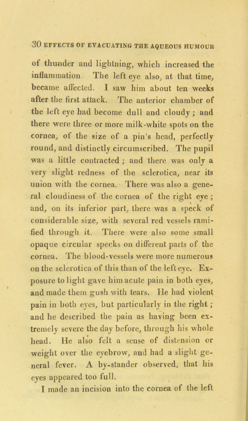 of thunder and lightning, which increased the inflammation The left eye also, at that time, became affected. I saw him about ten weeks after the first attack. The anterior chamber of the left eye had become dull and cloudy ; and there were three or more milk-white spots on the cornea, of the size of a pin's head, perfectly round, and distinctly circumscribed. The pupil was a little contracted ; and there was only a very slight redness of the sclerotica, near its union with the cornea. There was also a gene- ral cloudiness of the cornea of the right eye ; \ and, on its inferior part, there was a speck of considerable size, with several red vessels rami- fied through it. There were also some small opaque circular specks on different parts of the cornea. The blood-vessels were more numerous on the sclerotica of this than of the left eye. Ex- posure to light gave him acute pain in both eyes, and made them gush with tears. He had violent pain in both eyes, but particularly in the right ; and he described the pain as having been ex- tremely severe the day before, through his whole head. He also felt a sense of distension or weight over the eyebrow, and had a slight ge- neral fever. A by-stander observed, that his eyes appeared too full. I made an incision into the cornea of the left