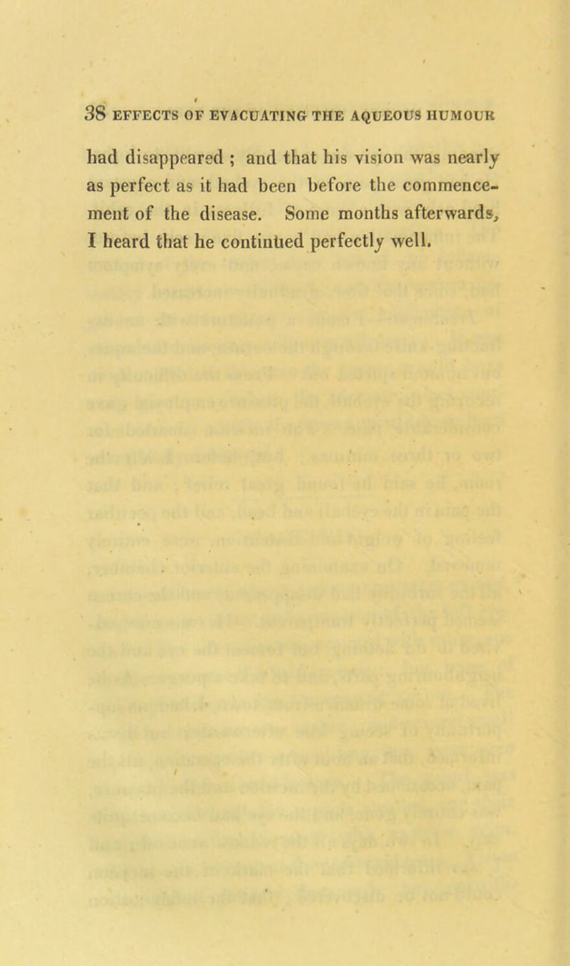 had disappeared ; and that his vision was nearly as perfect as it had been before the commence- ment of the disease. Some months afterwards, I heard that he continued perfectly well.