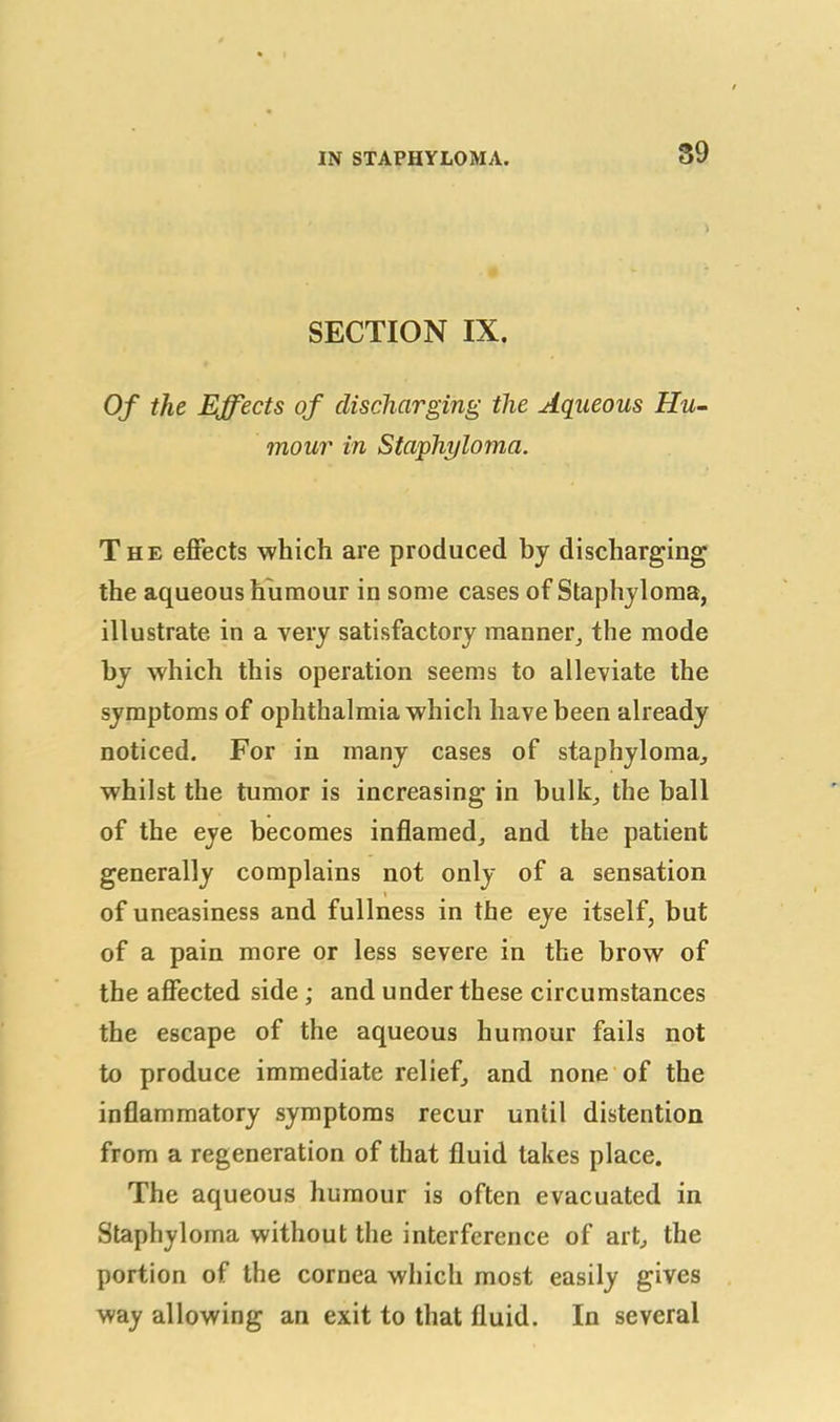 \ SECTION IX. Of the Effects of discharging the Aqueous Hu- mour in Staphyloma. The effects which are produced by discharging the aqueous humour in some cases of Staphyloma, illustrate in a very satisfactory manner, the mode by which this operation seems to alleviate the symptoms of ophthalmia which have been already noticed. For in many cases of staphyloma, whilst the tumor is increasing in bulk, the ball of the eye becomes inflamed, and the patient generally complains not only of a sensation i of uneasiness and fullness in the eye itself, but of a pain more or less severe in the brow of the affected side ; and under these circumstances the escape of the aqueous humour fails not to produce immediate relief, and none of the inflammatory symptoms recur until distention from a regeneration of that fluid takes place. The aqueous humour is often evacuated in Staphyloma without the interference of art, the portion of the cornea which most easily gives way allowing an exit to that fluid. In several