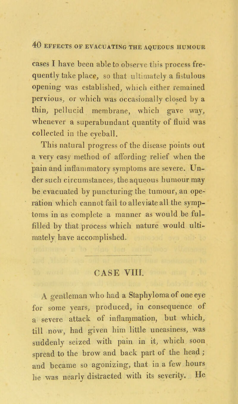 cases I have been able to observe this process fre- quently take place, so that ultimately a fistulous opening was established, which either remained pervious, or which was occasionally closed by a thin, pellucid membrane, which gave way, whenever a superabundant quantity of fluid was collected in the eyeball. This natural progress of the disease points out a very easy method of affording relief when the pain and inflammatory symptoms are severe. Un- der such circumstances, the aqueous humour may be evacuated by puncturing the tumour, an ope- ration which cannot fail to alleviate all the symp- toms in as complete a manner as would be ful- filled by that process which nature would ulti- mately have accomplished. CASE VIII. A gentleman who had a Staphyloma of one eye for some years, produced, in consequence of a severe attack of inflammation, but which, till now, had given him little uneasiness, was suddenly seized with pain in it, which soon spread to the brow and back part of the head ; and became so agonizing, that in a few hours lie was nearly distracted with its severity. He