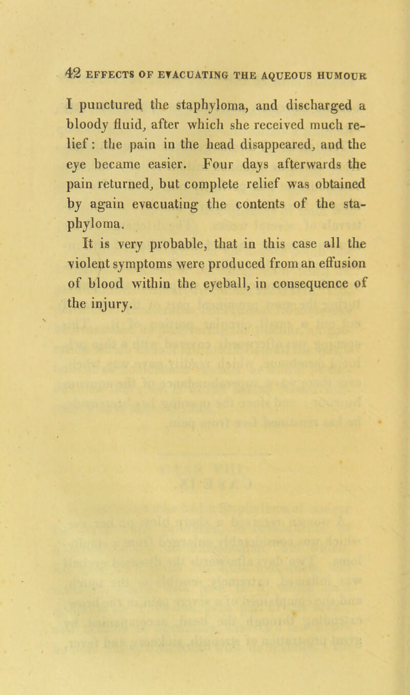 I punctured the staphyloma, and discharged a bloody fluid, after which she received much re- lief : the pain in the head disappeared, and the eye became easier. Four days afterwards the pain returned, but complete relief Mas obtained by again evacuating the contents of the sta- phyloma. It is very probable, that in this case all the violent symptoms were produced from an effusion of blood within the eyeball, in consequence of the injury.