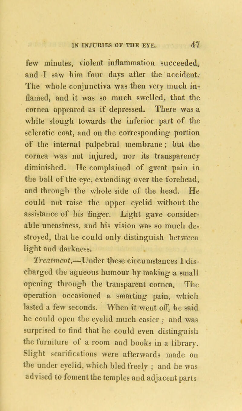 few minutes, violent inflammation succeeded, and I saw him four days after the accident. The whole conjunctiva was then very much in- flamed, and it was so much swelled, that the cornea appeared as if depressed. There was a white slough towards the inferior part of the sclerotic coat, and on the corresponding portion of the internal palpebral membrane ; but the cornea was not injured, nor its transparency diminished. He complained of great pain in the ball of the eye, extending over the forehead, and through the whole side of the head. He could not raise the upper eyelid without the assistance of his finger. Light gave consider- able uneasiness, and his vision was so much de- stroyed, that he could only distinguish between light and darkness. Treatment.—Under these circumstances I dis- charged the aqueous humour by making a small opening through the transparent cornea. The operation occasioned a smarting pain, which lasted a few seconds. When it went off, he said he could open the eyelid much easier ; and was surprised to find that he could even distinguish the furniture of a room and books in a library. Slight scarifications were afterwards made on the under eyelid, which bled freely ; and he was advised to foment the temples and adjacent parts