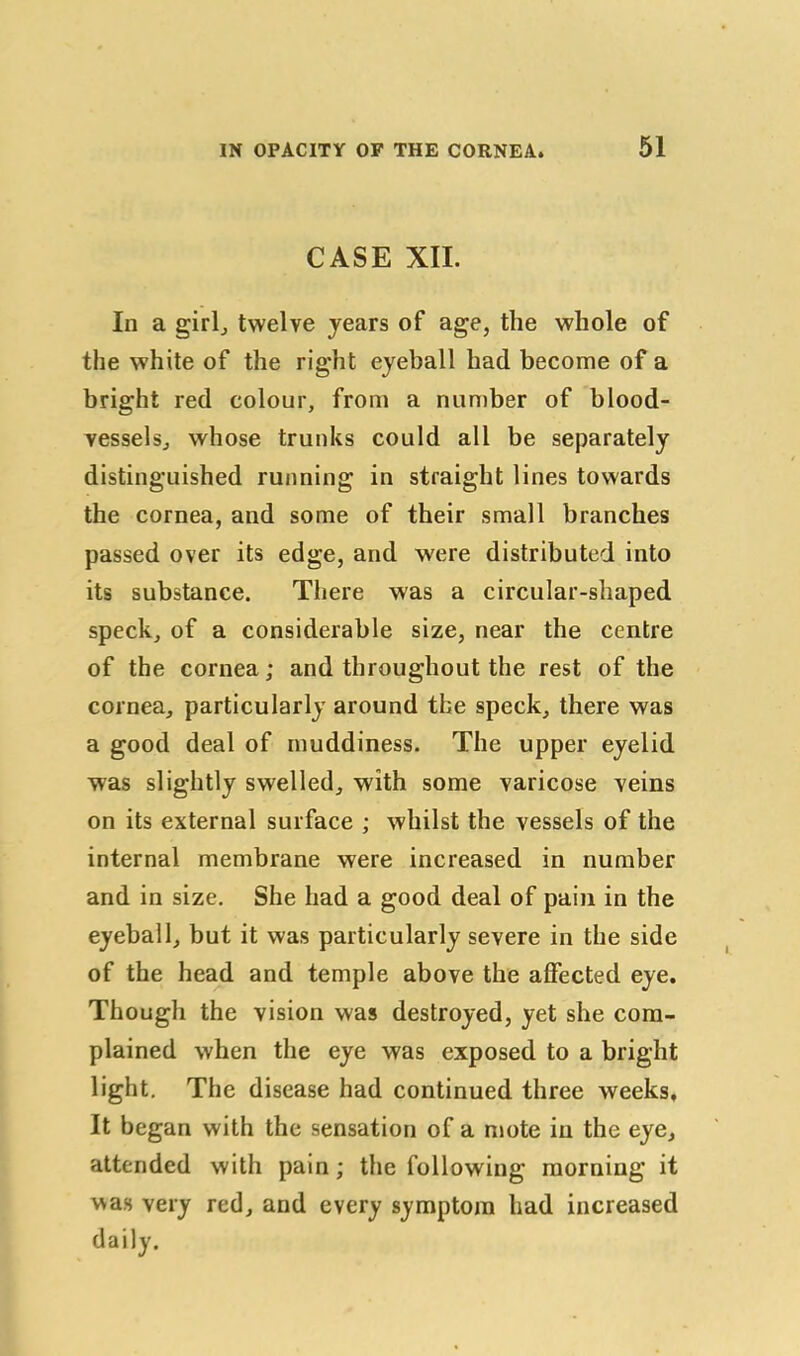 CASE XII. In a girl, twelve years of age, the whole of the white of the right eyeball had become of a bright red colour, from a number of blood- vessels, whose trunks could all be separately distinguished running in straight lines towards the cornea, and some of their small branches passed over its edge, and were distributed into its substance. There was a circular-shaped speck, of a considerable size, near the centre of the cornea; and throughout the rest of the cornea, particularly around tbe speck, there was a good deal of muddiness. The upper eyelid was slightly swelled, with some varicose veins on its external surface ; whilst the vessels of the internal membrane were increased in number and in size. She had a good deal of pain in the eyeball, but it was particularly severe in the side of the head and temple above the affected eye. Though the vision was destroyed, yet she com- plained when the eye was exposed to a bright light. The disease had continued three weeks. It began with the sensation of a mote in the eye, attended with pain; the following morning it was very red, and every symptom had increased daily.