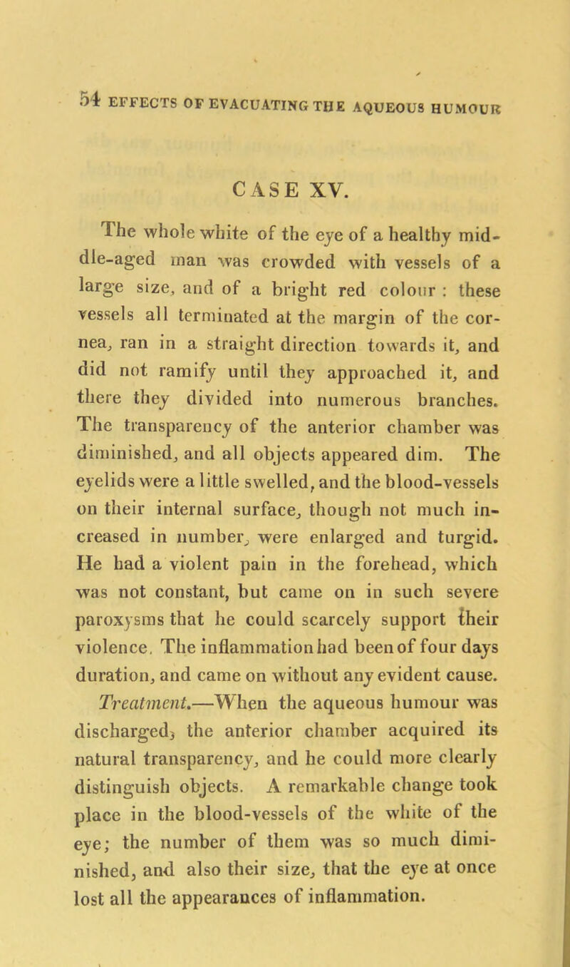 CASE XV. 1 he whole white of the eye of a healthy mid- dle-aged man was crowded with vessels of a large size, and of a bright red colour : these vessels all terminated at the margin of the cor- nea, ran in a straight direction towards it, and did not ramify until they approached it, and there they divided into numerous branches. The transparency of the anterior chamber was diminished, and all objects appeared dim. The eyelids were a little swelled, and the blood-vessels on their internal surface, though not much in- creased in number, were enlarged and turgid. He had a violent pain in the forehead, which was not constant, but came on in such severe paroxysms that he could scarcely support {heir violence. The inflammation had been of four days duration, and came on without any evident cause. Treatment.—When the aqueous humour was dischargedj the anterior chamber acquired its natural transparency, and he could more clearly distinguish objects. A remarkable change took place in the blood-vessels of the white of the eye; the number of them was so much dimi- nished, and also their size, that the eye at once lost all the appearances of inflammation.