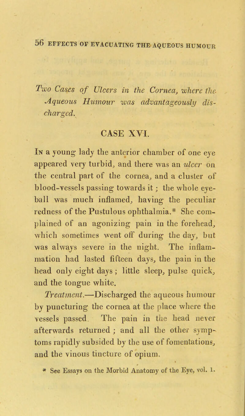 Two Cases of Ulcers in the Cornea, where the, Aqueous Humour was advantageously dis- charged. CASE XVI. In a young* lady the anterior chamber of one eye appeared very turbid, and there was an ulcer on the central part of the cornea, and a cluster of blood-vessels passing towards it; the whole eye- ball was much inflamed, having the peculiar redness of the Pustulous ophthalmia.* She com- plained of an agonizing pain in the forehead, which sometimes went oft' during the day, but was always severe in the night. The inflam- mation had lasted fifteen days, the pain in the head only eight days ; little sleep, pulse quick, and the tongue white. Treatment.—Discharged the aqueous humour by puncturing the cornea at the place where the vessels passed The pain in the head never afterwards returned ; and all the other symp- toms rapidly subsided by the use of fomentations, and the vinous tincture of opium. i * * See Essays on the Morbid Anatomy of the Eye, vol. 1.