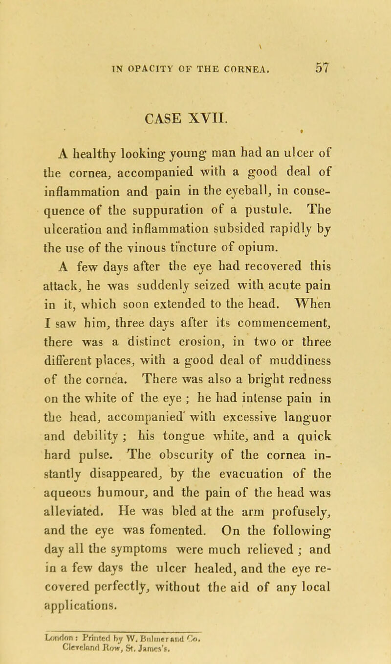 CASE XVII. t A healthy looking young man had an ulcer of the cornea, accompanied with a good deal of inflammation and pain in the eyeball, in conse- quence of the suppuration of a pustule. The ulceration and inflammation subsided rapidly by the use of the vinous tincture of opium. A few days after the eye had recovered this attack, he was suddenly seized with acute pain in it, which soon extended to the head. When I saw him, three days after its commencement, there was a distinct erosion, in two or three different places, with a good deal of muddiness of the cornea. There was also a bright redness on the white of the eye ; he had intense pain in the head, accompanied' with excessive languor and debility ; his tongue white, and a quick hard pulse. The obscurity of the cornea in- stantly disappeared, by the evacuation of the aqueous humour, and the pain of the head was alleviated. He was bled at the arm profusely, and the eye was fomented. On the following day all the symptoms were much relieved ; and in a few days the ulcer healed, and the eye re- covered perfectly, without the aid of any local applications. London : Printed by W. Buhner and Co. Cleveland Row, St, James’s.