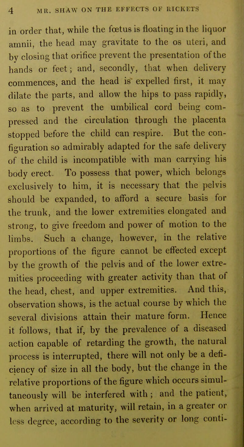 in order that, while the foetus is floating in the liquor amnii, the head may gravitate to the os uteri, and by closing that orifice prevent the presentation of the hands or feet; and, secondly, that when delivery commences, and the head is' expelled first, it may dilate the parts, and allow the hips to pass rapidly, so as to prevent the umbilical cord being com- pressed and the circulation through the placenta stopped before the child can respire. But the con- figuration so admirably adapted for the safe delivery of the child is incompatible with man carrying his body erect. To possess that power, which belongs exclusively to him, it is necessary that the pelvis should be expanded, to afford a secure basis for the trunk, and the lower extremities elongated and strong, to give freedom and power of motion to the limbs. Such a change, however, in the relative proportions of the figure cannot be effected except by the growth of the pelvis and of the lower extre- mities proceeding with greater activity than that of the head, chest, and upper extremities. And this, observation shows, is the actual course by which the several divisions attain their mature form. Hence it follows, that if, by the prevalence of a diseased action capable of retarding the growth, the natural process is interrupted, there will not only be a defi- ciency of size in all the body, but the change in the relative proportions of the figure which occurs simul- taneously will be interfered with ; and the patient, when arrived at maturity, will retain, in a greater or less degree, according to the severity or long conti-