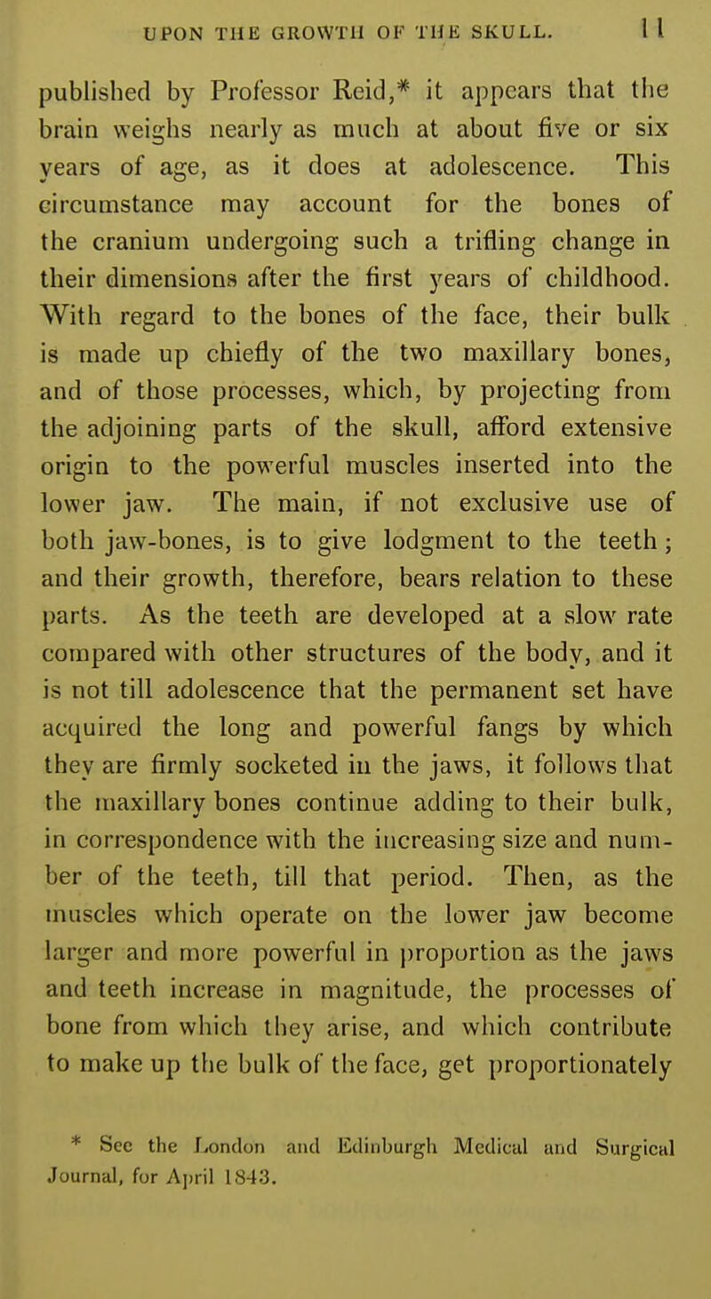 published by Professor Reid,# it appears that the brain weighs nearly as much at about five or six years of age, as it does at adolescence. This circumstance may account for the bones of the cranium undergoing such a trifling change in their dimensions after the first years of childhood. With regard to the bones of the face, their bulk is made up chiefly of the two maxillary bones, and of those processes, which, by projecting from the adjoining parts of the skull, afford extensive origin to the powerful muscles inserted into the lower jaw. The main, if not exclusive use of both jaw-bones, is to give lodgment to the teeth; and their growth, therefore, bears relation to these parts. As the teeth are developed at a slow rate compared with other structures of the body, and it is not till adolescence that the permanent set have acquired the long and powerful fangs by which they are firmly socketed in the jaws, it follows that the maxillary bones continue adding to their bulk, in correspondence with the increasing size and num- ber of the teeth, till that period. Then, as the muscles which operate on the lower jaw become larger and more powerful in proportion as the jaws and teeth increase in magnitude, the processes of bone from which they arise, and which contribute to make up the bulk of the face, get proportionately * Sec the London and Edinburgh Medical and Surgical Journal, for April 184-'3.