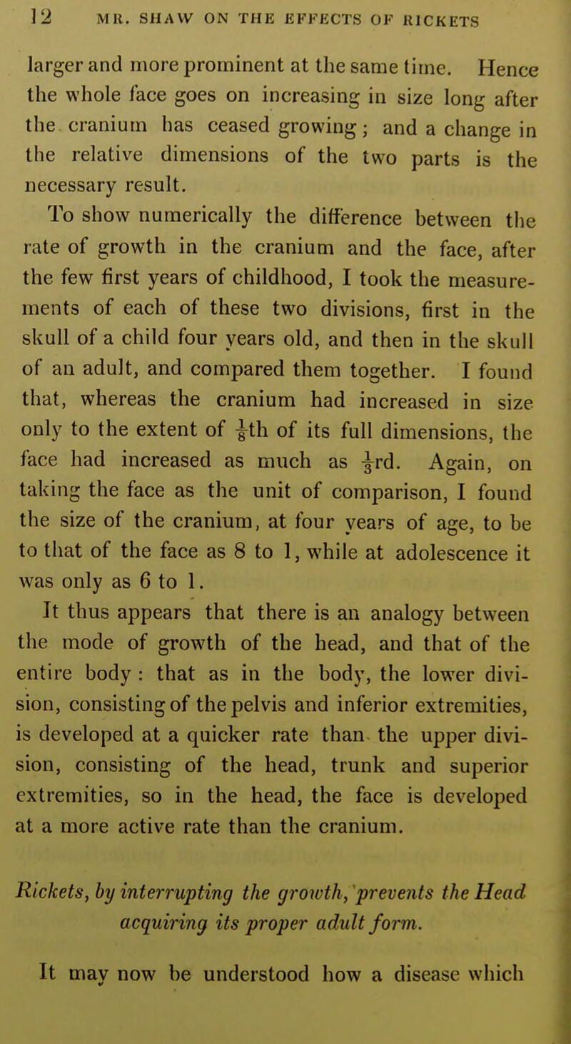 larger and more prominent at the same time. Hence the whole face goes on increasing in size long after the cranium has ceased growing; and a change in the relative dimensions of the two parts is the necessary result. To show numerically the difference between the rate of growth in the cranium and the face, after the few first years of childhood, I took the measure- ments of each of these two divisions, first in the skull of a child four years old, and then in the skull of an adult, and compared them together. I found that, whereas the cranium had increased in size only to the extent of |th of its full dimensions, the face had increased as much as ^rd. Again, on taking the face as the unit of comparison, I found the size of the cranium, at four years of age, to be to that of the face as 8 to 1, wThile at adolescence it was only as 6 to 1. It thus appears that there is an analogy between the mode of growth of the head, and that of the entire body : that as in the body, the lower divi- sion, consisting of the pelvis and inferior extremities, is developed at a quicker rate than the upper divi- sion, consisting of the head, trunk and superior extremities, so in the head, the face is developed at a more active rate than the cranium. Rickets, by interrupting the growth, prevents the Head acquiring its proper adult form. It mav now be understood how a disease which