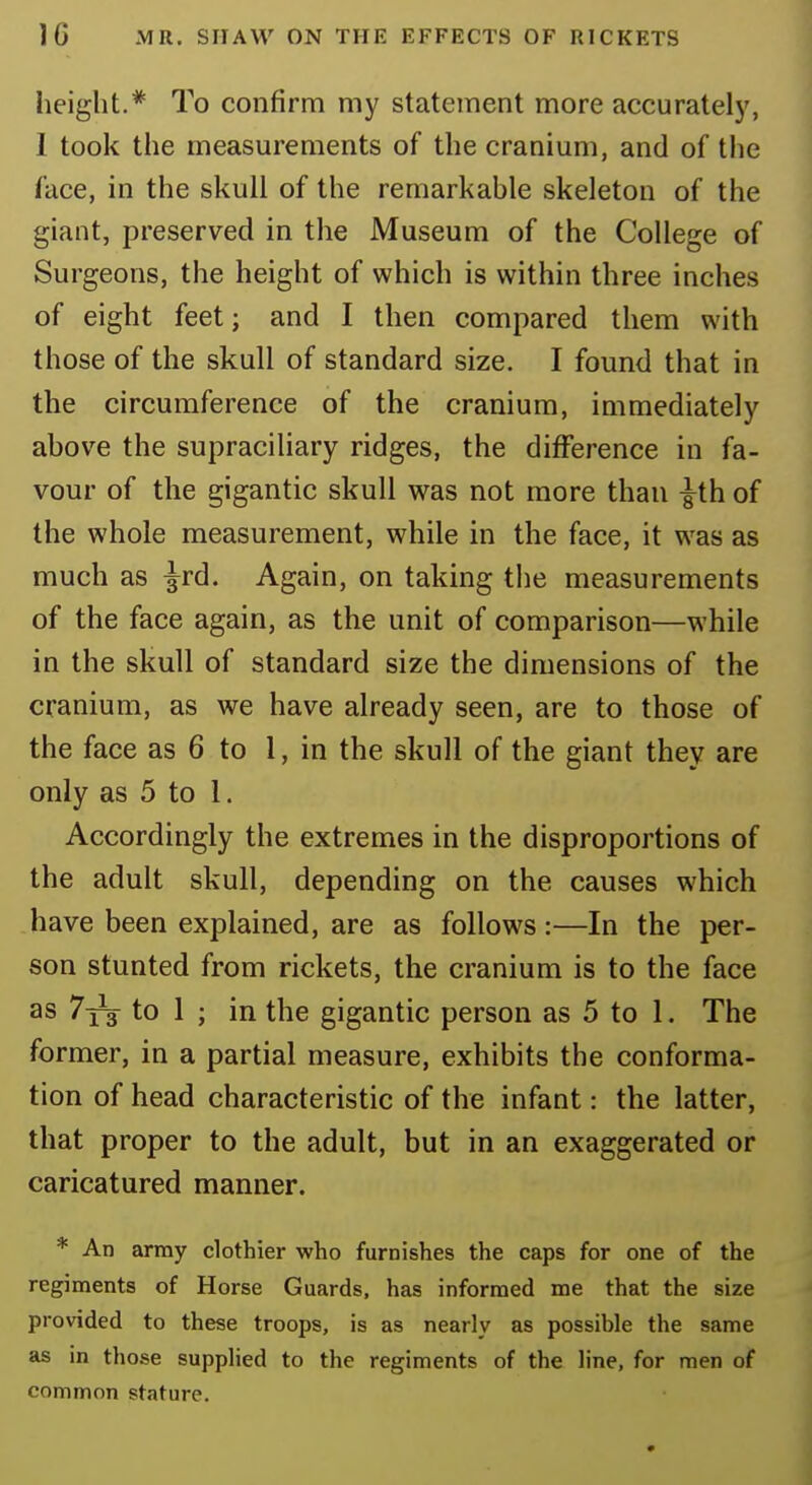 height.* To confirm my statement more accurately, I took the measurements of the cranium, and of the face, in the skull of the remarkable skeleton of the giant, preserved in the Museum of the College of Surgeons, the height of which is within three inches of eight feet; and I then compared them with those of the skull of standard size. I found that in the circumference of the cranium, immediately above the supraciliary ridges, the difference in fa- vour of the gigantic skull was not more than ^th of the whole measurement, while in the face, it was as much as -^rd. Again, on taking the measurements of the face again, as the unit of comparison—while in the skull of standard size the dimensions of the cranium, as we have already seen, are to those of the face as 6 to 1, in the skull of the giant they are only as 5 to 1. Accordingly the extremes in the disproportions of the adult skull, depending on the causes which have been explained, are as follows:—In the per- son stunted from rickets, the cranium is to the face as 7jt to 1 ; in the gigantic person as 5 to 1. The former, in a partial measure, exhibits the conforma- tion of head characteristic of the infant: the latter, that proper to the adult, but in an exaggerated or caricatured manner. * An army clothier who furnishes the caps for one of the regiments of Horse Guards, has informed me that the size provided to these troops, is as nearly as possible the same as in those supplied to the regiments of the line, for men of common stature.