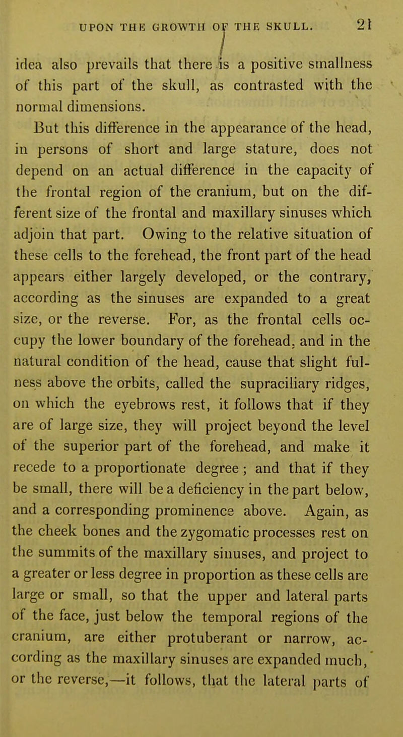 idea also prevails that there is a positive smallness of this part of the skull, as contrasted with the normal dimensions. But this difference in the appearance of the head, in persons of short and large stature, does not depend on an actual difference in the capacity of the frontal region of the cranium, but on the dif- ferent size of the frontal and maxillary sinuses which adjoin that part. Owing to the relative situation of these cells to the forehead, the front part of the head appears either largely developed, or the contrary, according as the sinuses are expanded to a great size, or the reverse. For, as the frontal cells oc- cupy the lower boundary of the forehead, and in the natural condition of the head, cause that slight ful- ness above the orbits, called the supraciliary ridges, on which the eyebrows rest, it follows that if they are of large size, they will project beyond the level of the superior part of the forehead, and make it recede to a proportionate degree; and that if they be small, there will be a deficiency in the part below, and a corresponding prominence above. Again, as the cheek bones and the zygomatic processes rest on the summits of the maxillary sinuses, and project to a greater or less degree in proportion as these cells are large or small, so that the upper and lateral parts of the face, just below the temporal regions of the cranium, are either protuberant or narrow, ac- cording as the maxillary sinuses are expanded much, or the reverse,—it follows, that the lateral parts of