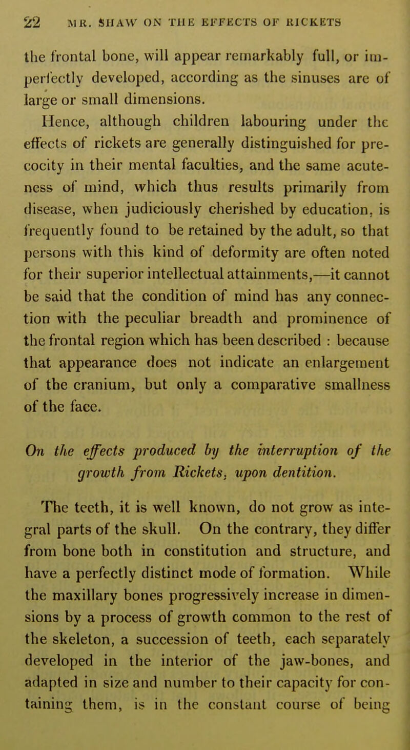 the frontal bone, will appear remarkably full, or im- perfectly developed, according as the sinuses are of large or small dimensions. Hence, although children labouring under the effects of rickets are generally distinguished for pre- cocity in their mental faculties, and the same acute- ness of mind, which thus results primarily from disease, when judiciously cherished by education, is frequently found to be retained by the adult, so that persons with this kind of deformity are often noted for their superior intellectual attainments,—it cannot be said that the condition of mind has any connec- tion with the peculiar breadth and prominence of the frontal region which has been described : because that appearance does not indicate an enlargement of the cranium, but only a comparative smallness of the face. On the effects produced by the interruption of the growth from Rickets, upon dentition. The teeth, it is well known, do not grow as inte- gral parts of the skull. On the contrary, they differ from bone both in constitution and structure, and have a perfectly distinct mode of formation. While the maxillary bones progressively increase in dimen- sions by a process of growth common to the rest of the skeleton, a succession of teeth, each separately developed in the interior of the jaw-bones, and adapted in size and number to their capacity for con- taining them, is in the constant course of being